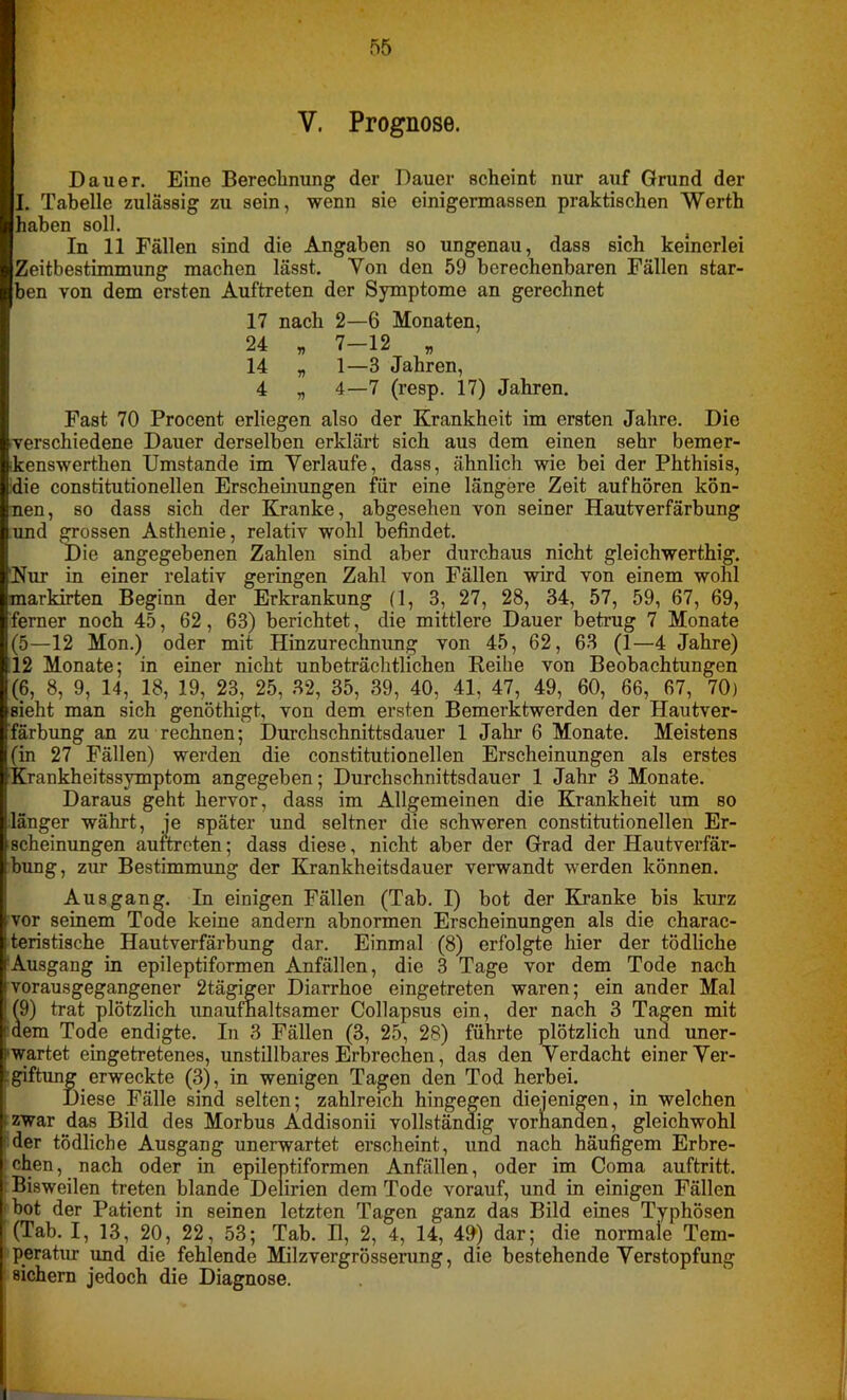 V. Prognose. Dauer. Eine Berechnung der Dauer scheint nur auf Grund der I. Tabelle zulässig zu sein, wenn sie einigermassen praktischen Werth haben soll. In 11 Fällen sind die Angaben so ungenau, dass sich keinerlei Zeitbestimmung machen lässt. Yon den 59 berechenbaren Fällen star- ben von dem ersten Auftreten der Symptome an gerechnet 17 nach 2—6 Monaten, 24 „ 7-12 „ 14 „ 1—3 Jahren, 4 „ 4—7 (resp. 17) Jahren. Fast 70 Procent erliegen also der Krankheit im ersten Jahre. Die verschiedene Dauer derselben erklärt sich aus dem einen sehr bemer- •kenswerthen Umstande im Verlaufe, dass, ähnlich wie bei der Phthisis, die constitutionellen Erscheinungen für eine längere Zeit aufhören kön- nen, so dass sich der Kranke, abgesehen von seiner Hautverfärbung und grossen Asthenie, relativ wohl befindet. Die angegebenen Zahlen sind aber durchaus nicht gleichwerthig. Nur in einer relativ geringen Zahl von Fällen wird von einem wohl markirten Beginn der Erkrankung (1, 3, 27, 28, 34, 57, 59, 67, 69, ferner noch 45, 62, 63) berichtet, die mittlere Dauer betrug 7 Monate (5—12 Mon.) oder mit Hinzurechnung von 45, 62, 63 (1—4 Jahre) 12 Monate; in einer nicht unbeträchtlichen Reihe von Beobachtungen (6, 8, 9, 14, 18, 19, 23, 25, 32, 35, 39, 40, 41, 47, 49, 60, 66, 67, 70) sieht man sich genöthigt, von dem ersten Bemerktwerden der Hautver- färbung an zu rechnen; Durchschnittsdauer 1 Jahr 6 Monate. Meistens (in 27 Fällen) werden die constitutionellen Erscheinungen als erstes Krankheitssymptom angegeben; Durchschnittsdauer 1 Jahr 3 Monate. Daraus geht hervor, dass im Allgemeinen die Krankheit um so länger währt, je später und seltner die schweren constitutionellen Er- scheinungen auftrcten; dass diese, nicht aber der Grad der Hautverfär- bung, zur Bestimmung der Krankheitsdauer verwandt werden können. Ausgang. In einigen Fällen (Tab. I) bot der Kranke bis kurz vor seinem Tode keine andern abnormen Erscheinungen als die charac- teristische Hautverfärbung dar. Einmal (8) erfolgte hier der tödliche rAusgang in epileptiformen Anfällen, die 3 Tage vor dem Tode nach vorausgegangener 2tägiger Diarrhoe eingetreten waren; ein ander Mal *(9) trat plötzlich unaufhaltsamer Collapsus ein, der nach 3 Tagen mit idem Tode endigte. In 3 Fällen (3, 25, 28) führte plötzlich und uner- wartet eingetretenes, unstillbares Erbrechen, das den Verdacht einer Ver- Lgiftung erweckte (3), in wenigen Tagen den Tod herbei. Diese Fälle sind selten; zahlreich hingegen diejenigen, in welchen • zwar das Bild des Morbus Addisonii vollständig vorhanden, gleichwohl der tödliche Ausgang unerwartet erscheint, und nach häufigem Erbre- chen, nach oder in epileptiformen Anfällen, oder im Coma auftritt. Bisweilen treten blande Delirien dem Tode vorauf, und in einigen Fällen bot der Patient in seinen letzten Tagen ganz das Bild eines Typhösen (Tab. I, 13, 20, 22, 53; Tab. 11, 2, 4, 14, 49) dar; die normale Tem- peratur und die fehlende Milzvergrösserung, die bestehende Verstopfung sichern jedoch die Diagnose.