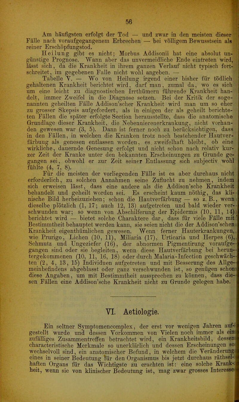 Am häufigsten erfolgt der Tod — und zwar in den meisten dieser Fälle nach voraufgegangenem Erbrechen — bei völligem Bewusstsein als reiner Erschöpfungstod. Heilung gibt es nicht; Morbus Addisonii hat eine absolut un- günstige Prognose. Wann aber das unvermeidliche Ende eintreten wird, lässt sich, da die Krankheit in ihrem ganzen Verlauf nicht typisch fort- schreitet, im gegebenen Falle nicht wohl angeben. — Tabelle V. — Wo von Heilung irgend einer bisher für tödlich gehaltenen Krankheit berichtet wird, darf man, zumal da, wo es sich um eine leicht zu diagnostischen Irrthümern führende Krankheit han- delt, immer Zweifel in die Diagnose setzen. Bei der Kritik der soge- nannten geheilten Fälle Addison’scher Krankheit wird man um so eher zu grosser Skepsis aufgefordert, als in einigen der als geheilt berichte- ten Fällen die später erfolgte Section herausstellte, dass die anatomische Grundlage dieser Krankheit, die Nebenniereuerkrankung, nicht vorhan- den gewesen war (3, 5). Dann ist ferner noch zu berücksichtigen, dass in den Fällen, in welchen die Kranken trotz noch bestehender Hautver- färbuug als genesen entlassen worden, es zweifelhaft bleibt, ob eine wirkliche, dauernde Genesung erfolgt und nicht schon nach relativ kur- zer Zeit der Kranke unter den bekannten Erscheinungen zu Grunde ge- gangen sei, obwohl er zur Zeit seiner Entlassung sich subjectiv wohl fühlte (4, 7, 8). Für die meisten der vorliegenden Fälle ist es aber durchaus nicht erforderlich, zu solchen Annahmen seine Zuflucht zu nehmen, indem sich erweisen lässt, dass eine andere als die Addison’sche Krankheit behandelt und geheilt worden sei. Es erscheint kaum nöthig, das kli- nische Bild herbeizuziehen; schon die Hautverfärbung — so z. B., wenn dieselbe plötzlich (1, 17; auch 12, 13) aufgetreten und bald wieder ver- schwunden war; so wenn von Abschilferung der Epidermis (10, 11, 14), berichtet wird — bietet solche Charaktere dar, dass für viele Fälle mit: Bestimmtheit behauptet werden kann, sie seien nicht die der Addison’schen i Krankheit eigenthümlichen gewesen. Wenn ferner Hauterkrankungen,, wie Prurigo, Lichen (10, 11), Miliaria (17), Urticaria und Herpes (6), Schmutz und Ungeziefer (16), der abnormen Pigmentirung voraufge-- gangen sind oder sie begleiten, wenn diese Hautverfärbung bei heran- - tergekommenen (10, 11, 16, 18) oder durch Malaria-Infection geschwäch-: ten (2, 4, 13, 15) Individuen aufgetreten und mit Besserung des Allge- meinbefindens abgeblasst oder ganz verschwunden ist, so genügen schon diese Angaben, um mit Bestimmtheit aussprechen zu können, dass die- sen Fällen eine Addison’sche Krankheit nicht zu Grunde gelegen habe. VI. Aetiologie. Ein seltner Symptomencomplex, der erst vor wenigen Jahren auf- gestellt wurde und dessen Vorkommen von Vielen noch immer als ein zufälliges Zusammentreffen betrachtet wird, ein Krankheitsbild, dessen characteristische Merkmale so unerklärlich und dessen Erscheinungen so wechselvoll sind, ein anatomischer Befund, in welchem die Veränderung eines in seiner Bedeutung für den Organismus bis jetzt durchaus rätsel- haften Organs für das Wichtigste zu erachten ist: eine solche Krank- heit, wenn sie von klinischer Bedeutimg ist, mag zwar grosses Interesse