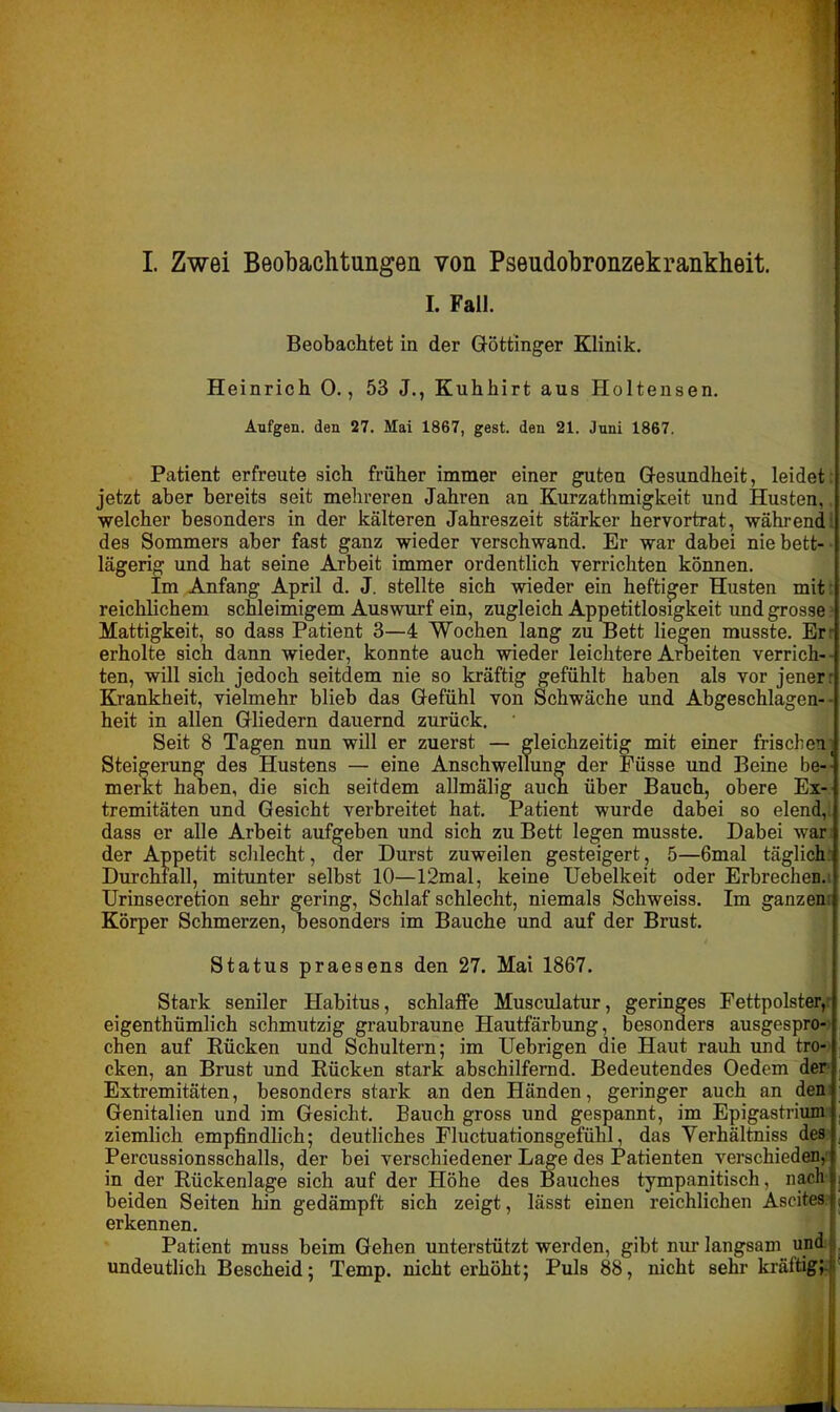 I. Zwei Beobachtungen von Pseudobronzekrankheit. I. Fall. Beobachtet in der Göttinger Klinik. Heinrich 0., 53 J., Kuhhirt aus Holtensen. Aufgen. den 27. Mai 1867, gest. den 21. Juni 1867. Patient erfreute sich früher immer einer guten Gesundheit, leidet jetzt aber bereits seit mehreren Jahren an Kurzathmigkeit und Husten, welcher besonders in der kälteren Jahreszeit stärker hervortrat, während des Sommers aber fast ganz wieder verschwand. Er war dabei nie bett- lägerig und hat seine Arbeit immer ordentlich verrichten können. Im Anfang April d. J. stellte sich wieder ein heftiger Husten mit reichlichem schleimigem Auswurf ein, zugleich Appetitlosigkeit und grosse Mattigkeit, so dass Patient 3—4 Wochen lang zu Bett liegen musste. Er- erholte sich dann wieder, konnte auch wieder leichtere Arbeiten verrich- - ten, will sich jedoch seitdem nie so kräftig gefühlt haben als vor jener: Krankheit, vielmehr blieb das Gefühl von Schwäche und Abgeschlagen-■ heit in allen Gliedern dauernd zurück. Seit 8 Tagen nun will er zuerst — gleichzeitig mit einer frischen, Steigerung des Hustens — eine Anschwellung der Füsse und Beine be- merkt haben, die sich seitdem allmälig auch über Bauch, obere Ex- tremitäten und Gesicht verbreitet hat. Patient wurde dabei so elend, dass er alle Arbeit aufgeben und sich zu Bett legen musste. Dabei war der Appetit schlecht, der Durst zuweilen gesteigert, 5—6mal täglich Durchfall, mitunter selbst 10—I2mal, keine Uebelkeit oder Erbrechen. Urinsecretion sehr gering, Schlaf schlecht, niemals Schweiss. Im ganzen: Körper Schmerzen, besonders im Bauche und auf der Brust. Status praesens den 27. Mai 1867. Stark seniler Habitus, schlaffe Musculatur, geringes Fettpolster, eigenthümlich schmutzig graubraune Hautfärbung, besonders ausgespro- chen auf Rücken und Schultern; im Uebrigen die Haut rauh und tro- cken, an Brust und Rücken stark abschilfernd. Bedeutendes Oedem der Extremitäten, besonders stark an den Händen, geringer auch an den Genitalien und im Gesicht. Bauch gross und gespannt, im Epigastrium ziemlich empfindlich; deutliches Fluctuationsgefühl, das Verhältniss des Percussionsschalls, der bei verschiedener Lage des Patienten verschieden, in der Rückenlage sich auf der Höhe des Bauches tympanitisch, nach beiden Seiten hin gedämpft sich zeigt, lässt einen reichlichen Ascites erkennen. Patient muss beim Gehen unterstützt werden, gibt nur langsam und undeutlich Bescheid; Temp. nicht erhöht; Puls 88, nicht sehr kräftig} (