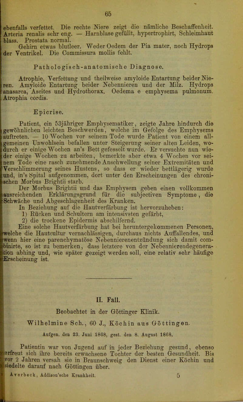 ebenfalls verfettet. Die rechte Niere zeigt die nämliche Beschaffenheit. Arteria renalis sehr eng. — Harnblase gefüllt, hypertrophirt, Schleimhaut blass. Prostata normal. Gehirn etwas blutleer. Weder Oedem der Pia mater, noch Hydrops der Yentrikel. Die Commissura mollis fehlt. Pathologisch-anatomische Diagnose. Atrophie, Verfettung und theilweise amyloide Entartung beider Nie- ren. Amyloide Entartung beider Nebennieren und der Milz. Hydrops anasarca, Ascites und Hydrothorax. Oedema e emphysema pulmonum. Atrophia cordis. Epicrise. Patient, ein 53jähriger Emphysematiker, zeigte Jahre hindurch die gewöhnlichen leichten Beschwerden, welche im Gefolge des Emphysems auftreten. — 10 Wochen vor seinem Tode wurde Patient von einem all- gemeinen Unwohlsein befallen unter Steigerung seiner alten Leiden, wo- durch er einige Wochen an’s Bett gefesselt wurde. Er versuchte nun wie- der einige Wochen zu arbeiten, bemerkte aber etwa 4 Wochen vor sei- nem Tode eine rasch zunehmende Anschwellung seiner Extremitäten und Verschlimmerung seines Hustens, so dass er wieder bettlägerig wurde und, in’s Spital aufgenommen, dort unter den Erscheinungen des chroni- schen Morbus Brigntii starb. Der Morbus Brightii und das Emphysem geben einen vollkommen ausreichenden Erklärungsgrund für die subjectiven Symptome, die Schwäche und Abgeschlagenheit des Kranken. In Beziehung auf die Hautverfärbung ist hervorzuheben: 1) Rücken und Schultern am intensivsten gefärbt, 2) die trockene Epidermis abschilfernd. Eine solche Hautverfärbung hat bei heruntergekommenen Personen, welche die Hautcultur vernachlässigen, durchaus nichts Auffallendes, und wenn hier eine parenchymatöse Nebennierenentzündung sich damit com- binirte, so ist zu bemerken, dass letztere von der Nebennierendegenera- tion abhing und, wie später gezeigt werden soll, eine relativ sehr häufige [Erscheinung ist. II. Fall. Beobachtet in der Göttinger Klinik. • Wilhelmine Sch., 60 J., Köchin aus Göttingen. Aufgen. den 23. Juni 1868, gest. den 8. August 1868. Patientin war von Jugend auf in jeder Beziehung gesund, ebenso 'erfreut sich ihre bereits erwachsene Tochter der besten Gesundheit. Bis yor 2 Jahren versah sie in Braunschweig den Dienst einer Köchin und inedelte darauf nach Göttingen über. Averbeck, Addison’sche Krankheit. 5