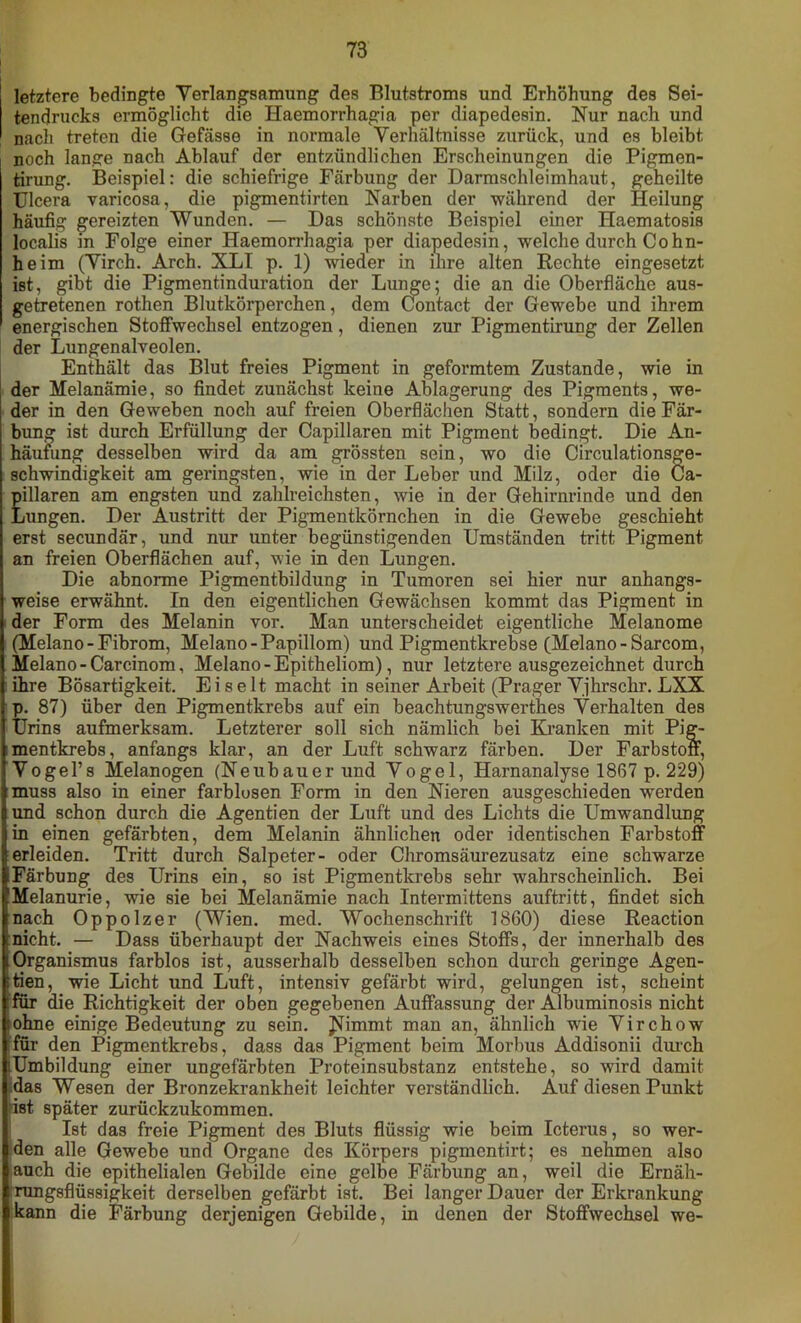 letztere bedingte Verlangsamung des Blutstroms und Erhöhung des Sei- tendrucks ermöglicht die Haemorrhagia per diapedesin. Nur nach und nach treten die Gefässe in normale Verhältnisse zurück, und es bleibt noch lange nach Ablauf der entzündlichen Erscheinungen die Pigmen- tirung. Beispiel: die schiefrige Färbung der Darmschleimhaut, geheilte Ulcera varicosa, die pigmentirten Narben der während der Heilung häufig gereizten Wunden. — Das schönste Beispiel einer Haematosis localis in Folge einer Haemorrhagia per diapedesin, welche durch Cohn- heim (Virch. Arch. XLI p. 1) wieder in ihre alten Rechte eingesetzt ist, gibt die Pigmentinduration der Lunge; die an die Oberfläche aus- getretenen rothen Blutkörperchen, dem Contact der Gewebe und ihrem energischen Stoffwechsel entzogen, dienen zur Pigmentirung der Zellen der Lungenalveolen. Enthält das Blut freies Pigment in geformtem Zustande, wie in der Melanämie, so findet zunächst keine Ablagerung des Pigments, we- der in den Geweben noch auf freien Oberflächen Statt, sondern die Fär- bung ist durch Erfüllung der Capillaren mit Pigment bedingt. Die An- häufung desselben wird da am grössten sein, wo die Circulationsge- schwindigkeit am geringsten, wie in der Leber und Milz, oder die Ca- pillaren am engsten und zahlreichsten, wie in der Gehirnrinde und den Lungen. Der Austritt der Pigmentkörnchen in die Gewebe geschieht erst secundär, und nur unter begünstigenden Umständen tritt Pigment an freien Oberflächen auf, wie in den Lungen. Die abnorme Pigmentbildung in Tumoren sei hier nur anhangs- weise erwähnt. In den eigentlichen Gewächsen kommt das Pigment in der Form des Melanin vor. Man unterscheidet eigentliche Melanome (Melano - Fibrom, Melano-Papillom) und Pigmentkrebse (Melano-Sarcom, Melano-Carcinom, Melano - Epitheliom), nur letztere ausgezeichnet durch ihre Bösartigkeit. Ei seit macht in seiner Arbeit (Prager Vjhrschr. LXX p. 87) über den Pigmentkrebs auf ein beachtungswerthes Verhalten des Urins aufmerksam. Letzterer soll sich nämlich bei Kranken mit Pig- mentkrebs, anfangs klar, an der Luft schwarz färben. Der Farbstoff, Vogel’s Melanogen (Neubauer und Vogel, Harnanalyse 1867 p. 229) muss also in einer farblosen Form in den Nieren ausgeschieden werden und schon durch die Agentien der Luft und des Lichts die Umwandlung in einen gefärbten, dem Melanin ähnlichen oder identischen Farbstoff erleiden. Tritt durch Salpeter- oder Chromsäurezusatz eine schwarze iFärbuDg des Urins ein, so ist Pigmentkrebs sehr wahrscheinlich. Bei (Melanurie, wie sie bei Melanämie nach Intermittens auftritt, findet sich nach Oppolzer (Wien. med. Wochenschrift 1860) diese Reaction (nicht. — Dass überhaupt der Nachweis eines Stoffs, der innerhalb des IOrganismus farblos ist, ausserhalb desselben schon durch geringe Agen- :tien, wie Licht und Luft, intensiv gefärbt wird, gelungen ist, scheint :für die Richtigkeit der oben gegebenen Auffassung der Albuminosis nicht iohne einige Bedeutung zu sein. J^immt man an, ähnlich wrie Virchow für den Pigmentkrebs, dass das Pigment beim Morbus Addisonii durch Umbildung einer ungefärbten Proteinsubstanz entstehe, so wird damit das Wesen der Bronzekrankheit leichter verständlich. Auf diesen Punkt ist später zurückzukommen. Ist das freie Pigment des Bluts flüssig wie beim Icterus, so wer- den alle Gewebe und Organe des Körpers pigmentirt; es nehmen also auch die epithelialen Gebilde eine gelbe Färbung an, weil die Ernäh- rungsflüssigkeit derselben gefärbt ist. Bei langer Dauer der Erkrankung kann die Färbung derjenigen Gebilde, in denen der Stoffwechsel we-