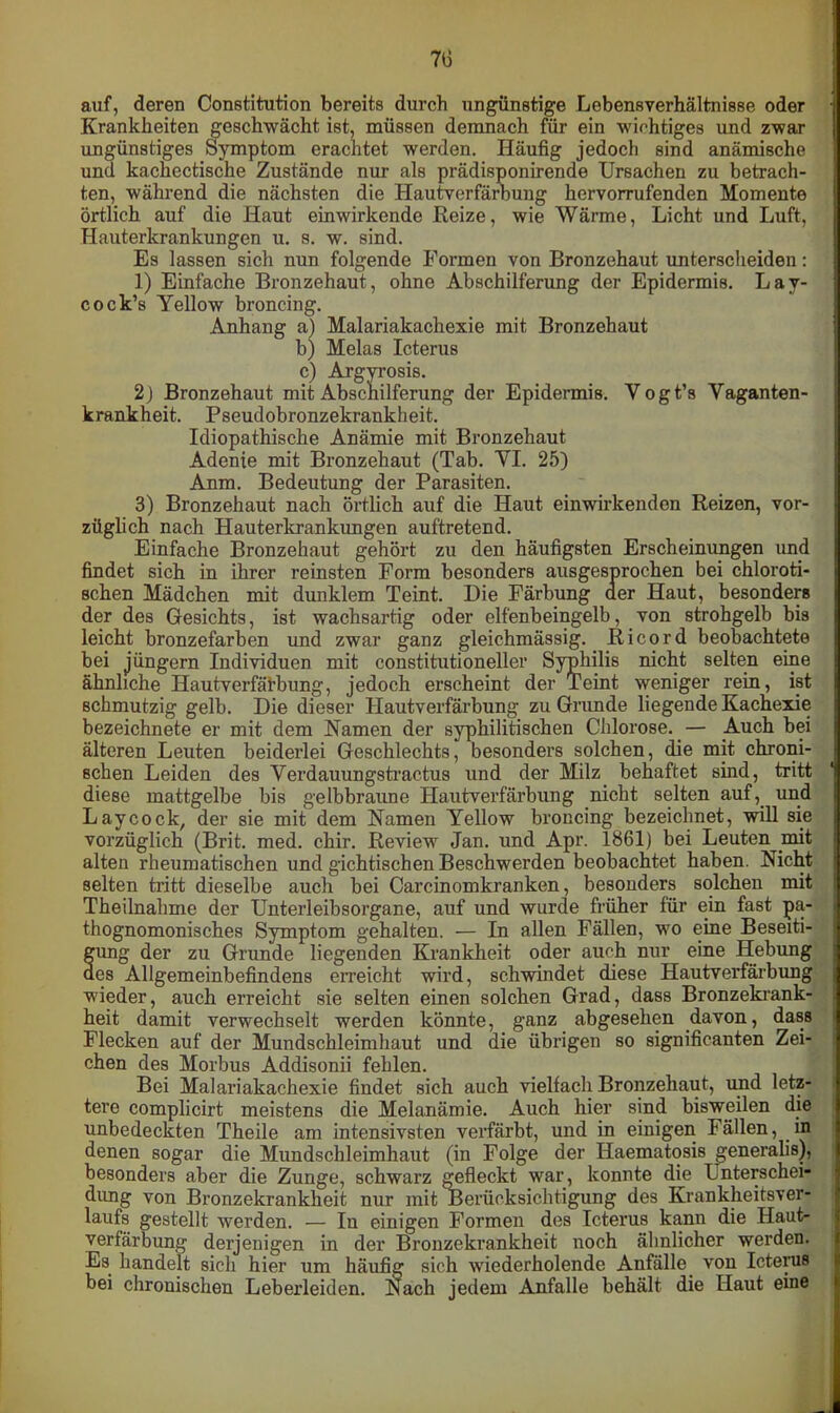 7t> auf, deren Constitution bereits durch ungünstige Lebensverhältnisse oder Krankheiten geschwächt ist, müssen demnach für ein wichtiges und zwar ungünstiges Symptom erachtet werden. Häufig jedoch sind anämische und kachectische Zustände nur als prädisponirende Ursachen zu betrach- ten, während die nächsten die Hautverfärbung hervorrufenden Momente örtlich auf die Haut ein wirkende Reize, wie Wärme, Licht und Luft, Hauterkrankungen u. s. w. sind. Es lassen sich nun folgende Formen von Bronzehaut unterscheiden: 1) Einfache Bronzehaut, ohne Abschilferung der Epidermis. Lav- cock’s Yellow broncing. Anhang a) Malariakachexie mit Bronzehaut b) Melas Icterus c) Argyrosis. 2j Bronzehaut mit Abschilferung der Epidermis. Yogt’s Vaganten- krankheit. Pseudobronzekrankheit. Idiopathische Anämie mit Bronzehaut Adenie mit Bronzehaut (Tab. VI. 25) Anm. Bedeutung der Parasiten. 3) Bronzehaut nach örtlich auf die Haut einwirkenden Reizen, vor- züglich nach Hauterkrankungen auftretend. Einfache Bronzehaut gehört zu den häufigsten Erscheinungen und findet sich in ihrer reinsten Form besonders ausgesprochen bei chloroti- schen Mädchen mit dunklem Teint. Die Färbung der Haut, besonders der des Gesichts, ist wachsartig oder elfenbeingelb, von strohgelb bis leicht bronzefarben und zwar ganz gleichmässig. Ricord beobachtete bei jüngern Individuen mit constitutioneller Syphilis nicht selten eine ähnliche Hautverfärbung, jedoch erscheint der Teint weniger rein, ist schmutzig gelb. Die dieser Hautverfärbung zu Grunde liegende Kachexie bezeichnete er mit dem Namen der syphilitischen Chlorose. — Auch bei älteren Leuten beiderlei Geschlechts, besonders solchen, die mit chroni- schen Leiden des Verdauungstractus und der Milz behaftet sind, tritt diese mattgelbe bis gelbbraune Hautverfärbung nicht selten auf, und Laycock, der sie mit dem Namen Yellow broncing bezeichnet, will sie vorzüglich (Brit. med. chir. Review Jan. und Apr. 1861) bei Leuten mit alten rheumatischen und gichtischen Beschwerden beobachtet haben. Nicht selten tritt dieselbe auch bei Carcinomkranken, besonders solchen mit Theilnalime der Unterleibsorgane, auf und wurde früher für ein fast pa- thognomonisches Symptom gehalten. — In allen Fällen, wo eine Beseiti- gung der zu Grunde liegenden Krankheit oder auch nur eine Hebung des Allgemeinbefindens erreicht wird, schwindet diese Hautverfärbung wieder, auch erreicht sie selten einen solchen Grad, dass Bronzekrank- heit damit verwechselt werden könnte, ganz abgesehen davon, dass Flecken auf der Mundschleimhaut und die übrigen so significanten Zei- chen des Morbus Addisonii fehlen. Bei Malariakachexie findet sich auch vielfach Bronzehaut, und letz- tere complicirt meistens die Melanämie. Auch hier sind bisweilen die unbedeckten Theile am intensivsten verfärbt, und in einigen Fällen, in denen sogar die Mundschleimhaut (in Folge der Haematosis generalis), besonders aber die Zunge, schwarz gefleckt war, konnte die Lnterschei- dung von Bronzekrankheit nur mit Berücksichtigung des Krankheitsver- laufs gestellt werden. — In einigen Formen des Icterus kann die Haut- verfärbung derjenigen in der Bronzekrankheit noch ähnlicher werden. Es handelt sich hier um häufig sich wiederholende Anfälle von Icterus bei chronischen Leberleiden. Nach jedem Anfalle behält die Haut eine