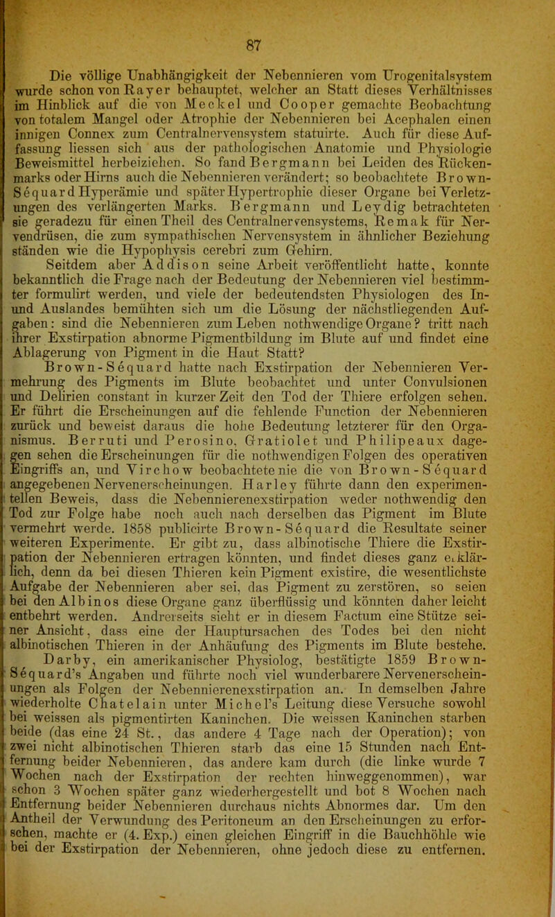 Die völlige Unabhängigkeit der Nebennieren vom Urogenitalsystem wurde schon von R a y e r behauptet, welcher an Statt dieses Verhältnisses im Hinblick auf die von He ekel und Cooper gemachte Beobachtung von totalem Mangel oder Atrophie der Nebennieren bei Acephalen einen innigen Connex zum Centralnervensystem statuirte. Auch für diese Auf- fassung Hessen sich aus der pathologischen Anatomie und Physiologie Beweismittel herbeiziehen. So fand Bergmann bei Leiden des Rücken- marks oder Hirns auch die Nebennieren verändert; so beobachtete Brown- Sequard Hyperämie und später Hypertrophie dieser Organe bei Verletz- ungen des verlängerten Marks. Bergmann und Leydig betrachteten * sie geradezu für einen Theil des Centralnervensystems, Remak für Ner- vendrüsen, die zum sympathischen Nervensystem in ähnlicher Beziehung ständen wie die Hypophysis cerebri zum Gfehirn. Seitdem aber Addison seine Arbeit veröffentlicht hatte, konnte bekanntlich die Frage nach der Bedeutung der Nebennieren viel bestimm- ter formulirt werden, und viele der bedeutendsten Physiologen des In- und Auslandes bemühten sich um die Lösung der nächstliegenden Auf- gaben : sind die Nebennieren zum Leben nothwendige Organe ? tritt nach inrer Exstirpation abnorme Pigmentbildung im Blute auf und findet eine Ablagerung von Pigment in die Haut Statt? Brown- S equard hatte nach Exstirpation der Nebennieren Ver- mehrung des Pigments im Blute beobachtet und unter Convulsionen und Delirien constant in kurzer Zeit den Tod der Thiere erfolgen sehen. Er führt die Erscheinungen auf die fehlende Function der Nebennieren zurück und beweist daraus die hohe Bedeutung letzterer für den Orga- nismus. Berruti und Perosino, Gfratiolet und Philipeaux dage- Sen sehen die Erscheinungen für die nothwendigen Folgen des operativen lingriffs an, und Virchow beobachtete nie die von Bro wn - S equar d angegebenen Nervenerscheinungen. Harley führte dann den experimen- ■ teilen Beweis, dass die Nebennierenexstirpation weder nothwendig den Tod zur Folge habe noch auch nach derselben das Pigment im Blute vermehrt werde. 1858 publicirte Brown-Sequard die Resultate seiner weiteren Experimente. Er gibt zu, dass albinotische Thiere die Exstir- pation der Nebennieren ertragen könnten, und findet dieses ganz eiklär- lich, denn da bei diesen Thieren kein Pigment existire, die wesentlichste Aufgabe der Nebennieren aber sei, das Pigment zu zerstören, so seien bei den Albinos diese Organe ganz überflüssig und könnten daher leicht entbehrt werden. Andrerseits sieht er in diesem Factum eine Stütze sei- ner Ansicht, dass eine der Hauptursachen des Todes bei den nicht albinotischen Thieren in der Anhäufung des Pigments im Blute bestehe. Darby, ein amerikanischer Physiolog, bestätigte 1859 Brown- Sequard’s Angaben und führte noch' viel wunderbarere Nervenerschein- ungen als Folgen der Nebennierenexstirpation an. In demselben Jahre wiederholte Cnatelain unter MichcTs Leitung diese Versuche sowohl bei weissen als pigmentirten Kaninchen. Die weissen Kaninchen starben beide (das eine 24 St., das andere 4 Tage nach der Operation); von zwei nicht albinotischen Thieren starb das eine 15 Stunden nach Ent- fernung beider Nebennieren, das andere kam durch (die linke wurde 7 Wochen nach der Exstirpation der rechten hinweggenommen), war schon 3 Wochen später ganz wiederhergestellt und bot 8 Wochen nach Entfernung beider Nebennieren durchaus nichts Abnormes dar. Um den Antheil der Verwundung des Peritoneum an den Erscheinungen zu erfor- schen, machte er (4. Exp.) einen gleichen Eingriff in die Bauchhöhle wie bei der Exstirpation der Nebennieren, ohne jedoch diese zu entfernen.