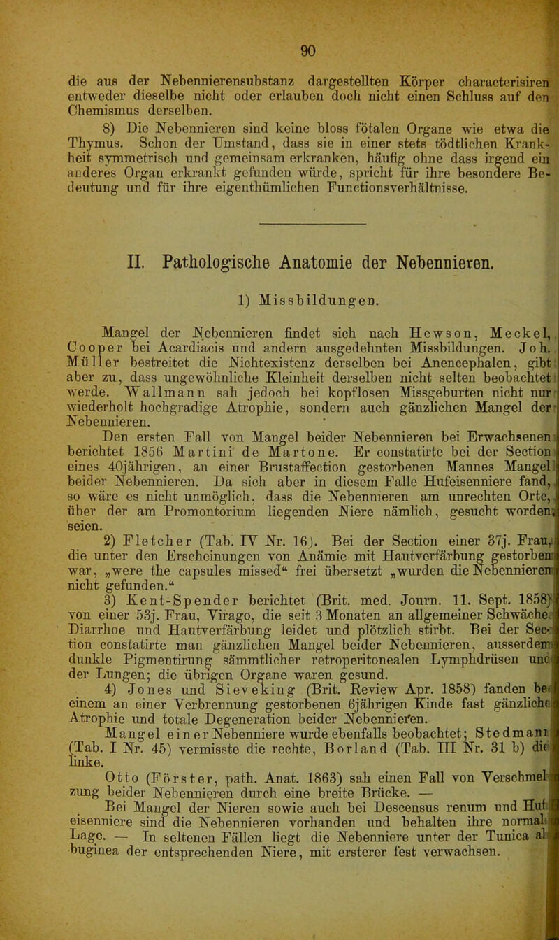 die aus der Nebennierensubstanz dargestellten Körper characterisiren entweder dieselbe nicht oder erlauben doch nicht einen Schluss auf den Chemismus derselben. 8) Die Nebennieren sind keine bloss fötalen Organe wie etwa die Thymus. Schon der Umstand, dass sie in einer stets tödtlichen Krank- heit symmetrisch und gemeinsam erkranken, häufig ohne dass irgend ein anderes Organ erkrankt gefunden würde, spricht für ihre besondere Be- deutung und für ihre eigenthümlichen Functionsverhältnisse. II. Pathologische Anatomie der Nebennieren. 1) Missbildungen. Mangel der Nebennieren findet sich nach Hewson, Meckel, Cooper bei Acardiacis und andern ausgedehnten Missbildungen. Joh. Müller bestreitet die Nichtexistenz derselben bei Anencephalen, gibt aber zu, dass ungewöhnliche Kleinheit derselben nicht selten beobachtet werde. Wallmann sah jedoch bei kopflosen Missgeburten nicht nur wiederholt hochgradige Atrophie, sondern auch gänzlichen Mangel der Nebennieren. Den ersten Fall von Mangel beider Nebennieren bei Erwachsenen i berichtet 185(1 Martini de Martone. Er constatirte bei der Section i eines 40jährigen, an einer Brustaffection gestorbenen Mannes Mangel' beider Nebennieren. Da sich aber in diesem Falle Hufeisenniere fand, ■ so wäre es nicht unmöglich, dass die Nebennieren am Unrechten Orte,, über der am Promontorium liegenden Niere nämlich, gesucht worden, seien. 2) Fletcher (Tab. IV Nr. 16). Bei der Section einer 37j. Frau,i die unter den Erscheinungen von Anämie mit Hautverfärbung gestorbeni war, „were the capsules missed“ frei übersetzt „wurden die Nebennieren! nicht gefunden.“ 3) Kent-Spender berichtet (Brit. med. Journ. 11. Sept. 1858) von einer 53j. Frau, Yirago, die seit 3 Monaten an allgemeiner Schwäche! Diarrhoe und Hautverfärbung leidet und plötzlich stirbt. Bei der Sec- tion constatirte man gänzlichen Mangel beider Nebennieren, ausserdem; dunkle Pigmentirung sämmtlicher retroperitonealen Lympkdriisen und der Lungen; die übrigen Organe waren gesund. 4) Jones und Sieveking (Brit. Review Apr. 1858) fanden be einem an einer Verbrennung gestorbenen 6jährigen Kinde fast gänzliche Atrophie und totale Degeneration beider Nebennieren. Mangel einer Nebenniere wurde ebenfalls beobachtet; Stedmam; (Tab. I Nr. 45) vermisste die rechte, Borland (Tab. III Nr. 31 b) di« linke. Otto (Förster, path. Anat. 1863) sah einen Fall von Verschmel i zung beider Nebennieren durch eine breite Brücke. — Bei Mangel der Nieren sowie auch bei Descensus renum und Huf eisenniere sind die Nebennieren vorhanden und behalten ihre normal j Lage. — In seltenen Fällen liegt die Nebenniere unter der Tunica al buginea der entsprechenden Niere, mit ersterer fest verwachsen.