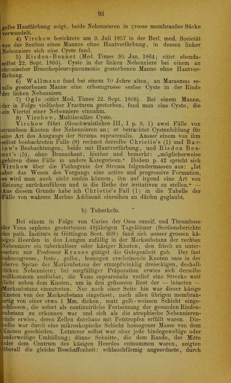 gelbe Hautfärbung zeigt, beide Nebennieren in grosse membranöse Säcke verwandelt. 4) Virchow berichtete am 9. Juli 1857 in der Berl. med. Societät von der Section eines Mannes ohne Hautverfärbung, in dessen linker Nebenniere sich eine Cyste fand. 5) Ris don-B ennet (Med. Times 30. Jan. 1864; citirt ebenda- selbst 22. Sept. 1866). Cyste in der linken Nebenniere bei einem an chronischer Bronchopleuropneumonie gestorbenen Manne ohne Hautver- färbung. 6) Wallmann fand bei einem 70 Jahre alten, au Marasmus se- nilis gestorbenen Manne eine erbsengrosse seröse Cyste in der Rinde der linken Nebenniere. 7) Ogle (citirt Med. Times 22. Sept. 1866). Bei einem Manne, der in Folge vielfacher Fracturen gestorben, fand man eine Cyste, die L ein Yiertel einer Nebenniere einnahm. 8) Virchow, Multiloculäre Cyste. Virchow führt (Geschwulstlehre IU, I p. 9, 1) zwei Fälle von strumösen Knoten der Nebennieren an; er betrachtet Cystenbildung für eine Art des Ausgangs der Struma suprarenalis. Ausser einem von ihm selbst beobachteten Falle (8) rechnet derselbe Christie’s (1) und Bar- low’s Beobachtungen, beide mit Hautverfärbung, und Risdon Ben- net’s (5), ohne Bronzehaut, hierher und bemerkt: „möglicherweise gehören diese Fälle in andere Kategorieen.“ Ibidem p. 42 spricht sich Virchow über die Pathogenie der Struma folgendermassen aus: „Ist aber das Wesen des Vorgangs eine active und progressive Formation, so wird man auch nicht umhin können, ihn auf irgend eine Art von Reizung zurückzufühlen und in die Reihe der irritativen zu stellen.“ — Aus diesem Grunde habe ich Christie’s Fall (1) in die Tabelle der Fälle von wahrem Morbus Addisonii einreihen zu dürfen geglaubt. b) Tuberkeln. Bei einem in Folge von Caries der Ossa, cuneif. und Thrombose der Vena saphena gestorbenen 48jährigen Tagelöhner (Sectionsberichte des path. Instituts in Göttingen Sect. 609) fand sich ausser grossen kä- sigen Heerden in den Lungen zufällig in der Marksubstanz der rechten Nebenniere ein tuberkulöser oder käsiger Knoten, den frisch zu unter- suchen mir Professor Krause giitigst die Gelegenheit gab. Der fast bohnengrosse, feste, gelbe, homogen erscheinende Knoten sass in der oberen Spitze der Marksubstanz der stumpfwinklig dreieckigen, deshalb licken Nebenniere; bei sorgfältiger Präparation erwies sich derselbe vollkommen auslösbar, die Vena suprarenalis verlief eine Strecke weit licht neben dem Knoten, um in den grösseren Rest der — intacten — Murksubstanz einzutreten. Nur nach einer Seite hin war dieser käsige Knoten von der Marksubstanz eingefasst, nach allen übrigen membran- irtig von einer etwa 1 Mm. dicken, matt gelb-weissen Schicht einge- schlossen, die sofort als continuirlichc Fortsetzung der gesunden Rinden- substanz zu erkennen war und sich als die atrophische Nebennieren- ■inde erwies, deren Zellen durchaus mit Fetttropfen erfüllt waren. Die- selbe war durch eine mikroskopische Schicht homogener Masse von dem Knoten geschieden. Letzterer selbst war ohne jede bindegewebige oder inderweitige Umhüllung; dünne Schnitte, die dem Rande, der Mitte )der dem Centrum des käsigen Heerdes entnommen waren, zeigten iberall die gleiche Beschaffenheit: schlauchförmig angeordnete, durch