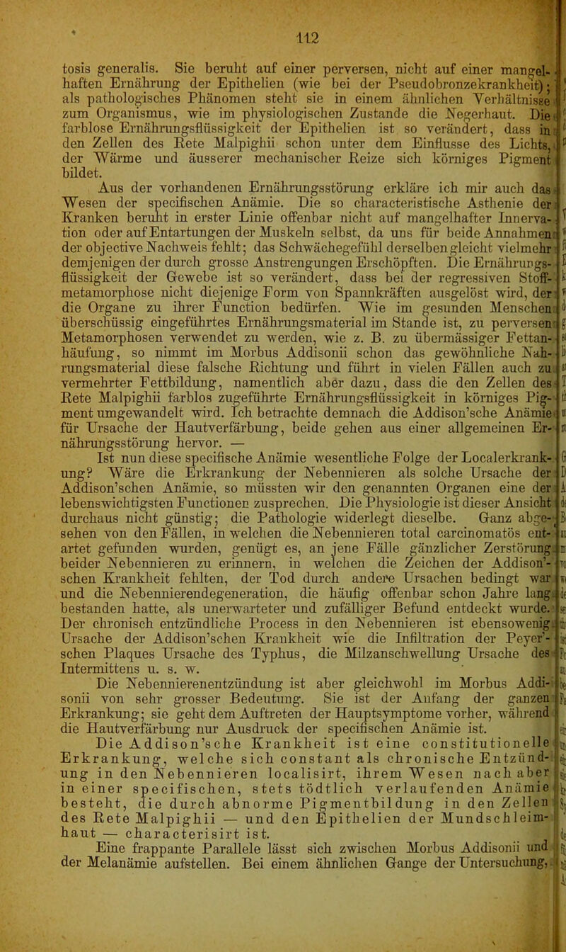 * tosis generalis. Sie beruht auf einer perversen, nicht auf einer mangel- - haften Ernährung der Epithelien (wie bei der Pseudobronzekrankheit) • ’ als pathologisches Phänomen steht sie in einem ähnlichen Verhältnisse ! zum Organismus, wie im physiologischen Zustande die Negerhaut. Die. ' farblose Ernährungsflüssigkeit der Epithelien ist so verändert, dass in;! den Zellen des Rete Malpighii schon unter dem Einflüsse des Lichts, ‘ 11 der Wärme und äusserer mechanischer Reize sich körniges Pigment bildet. Aus der vorhandenen Ernährungsstörung erkläre ich mir auch das- Wesen der specifischen Anämie. Die so characteristische Asthenie der Kranken beruht in erster Linie offenbar nicht auf mangelhafter Innerva- ^ tion oder auf Entartungen der Muskeln selbst, da uns für beide Annahmen: * der objective Nachweis fehlt; das Schwächegefühl derselben gleicht vielmehr • demjenigen der durch grosse Anstrengungen Erschöpften. Die Ernährungs- £ flüssigkeit der Gewebe ist so verändert, dass bei der regressiven Stoff-' 1 metamorphose nicht diejenige Form von Spannkräften ausgelöst wird, der r die Organe zu ihrer Function bedürfen. Wie im gesunden Menschen: 3 überschüssig eingeführtes Ernährungsmaterial im Stande ist, zu perversem £ Metamorphosen verwendet zu werden, wie z. B. zu übermässiger Fettan- 8 häufung, so nimmt im Morbus Addisonii schon das gewöhnliche Nah- -1 rungsmaterial diese falsche Richtung und führt in vielen Fällen auch zui # vermehrter Fettbildung, namentlich aber dazu, dass die den Zellen des 1 Rete Malpighii farblos zugeführte Ernährungsflüssigkeit in körniges Big-1- tl ment umgewandelt wird. Ich betrachte demnach die Addison’sche Anämie* ® für Ursache der Hautverfärbung, beide gehen aus einer allgemeinen Er-' n nährungsstörung hervor. — Ist nun diese specifische Anämie wesentliche Folge der Localerkrank-.• G ung? Wäre die Erkrankung der Nebennieren als solche Ursache den D Addison’schen Anämie, so müssten wir den genannten Organen eine den i lebenswichtigsten Functionen zusprechen. Die Physiologie ist dieser Ansicht o durchaus nicht günstig; die Pathologie widerlegt dieselbe. Ganz abge-t Bi sehen von den Fällen, in welchen die Nebennieren total carcinomatös ent- - au ai’tet gefunden wurden, genügt es, an jene Fälle gänzlicher Zerstörung! ri beider Nebennieren zu erinnern, in welchen die Zeichen der Addison’- ' to sehen Krankheit fehlten, der Tod durch andere Ursachen bedingt war w und die Nebennierendegeneration, die häufig offenbar schon Jahre lang! de bestanden hatte, als unerwarteter und zufälliger Befund entdeckt wurde.’ * Der chronisch entzündliche Process in den Nebennieren ist ebensowenig! tii Ursache der Addison’schen Krankheit wie die Infiltration der Peyer’- ist sehen Plaques Ursache des Typhus, die Milzanschwellung Ursache des i Fc Intermittens u. s. w. w Die Nebennierenentzündung ist aber gleichwohl im Morbus Addi- t* sonii von sehr grosser Bedeutung. Sie ist der Anfang der ganzen i Fa Erkrankung; sie geht dem Auftreten der Hauptsymptome vorher, während i die Hautverfärbung nur Ausdruck der specifischen Anämie ist. eit Die Addison’sche Krankheit ist eine con stitutionelle i m Erkrankung, welche sich constant als chronische Entzünd- ^ ung in den Nebennieren localisirt, ihrem Wesen nach aber in einer specifischen, stets tödtlich verlaufenden Anämie jj besteht, die durch abnorme Pigmentbildüng in den Zellen t des Rete Malpighii — und den Epithelien der Mundschleim- haut — characterisirt ist. de Eine frappante Parallele lässt sich zwischen Morbus Addisonii und (| der Melanämie aufstellen. Bei einem ähnlichen Gange der Untersuchung,. -  ii