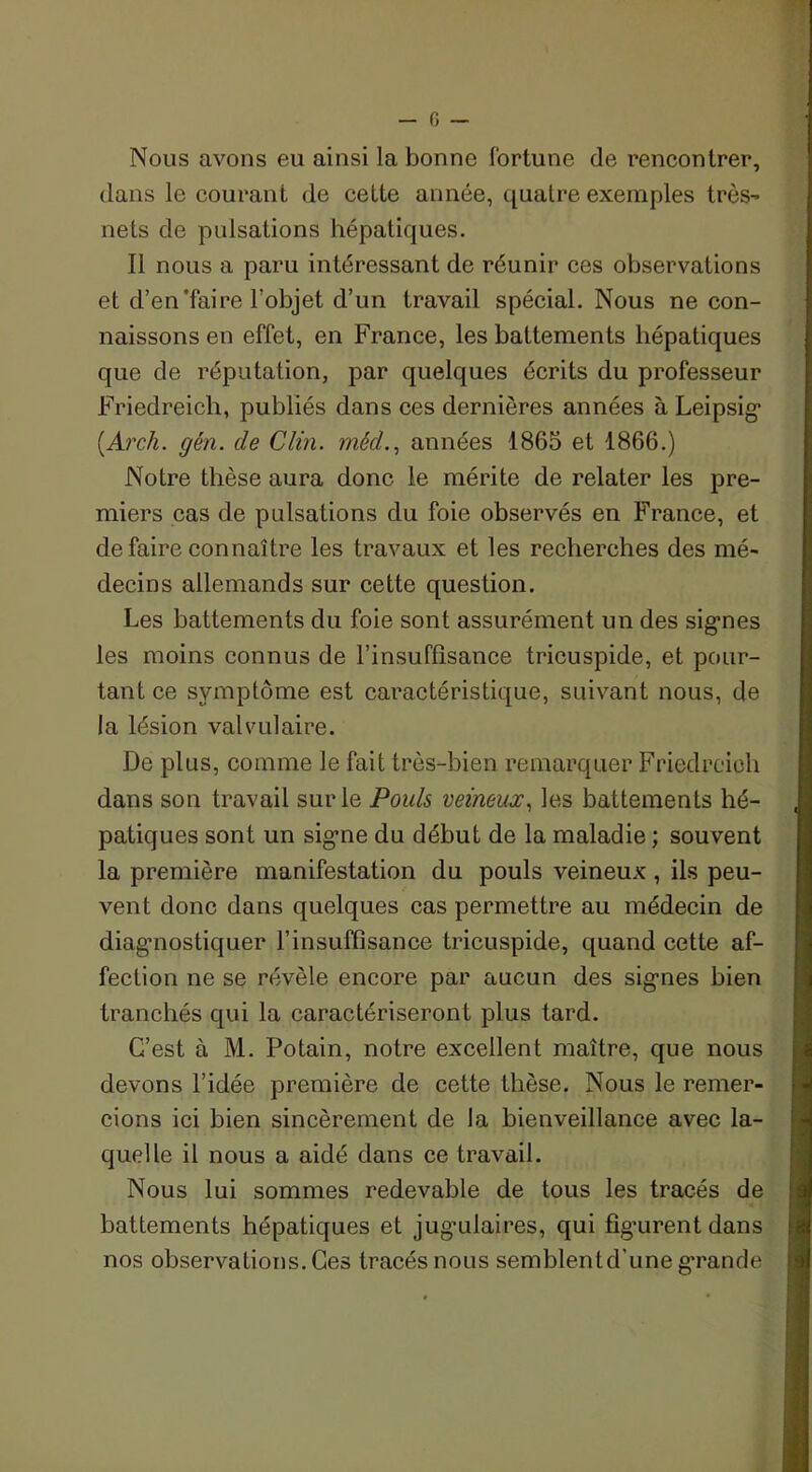 Nous avons eu ainsi la bonne fortune de rencontrer, dans le courant de celte année, quatre exemples très- nets de pulsations hépatiques. Il nous a paru intéressant de réunir ces observations et d’en'faire l’objet d’un travail spécial. Nous ne con- naissons en effet, en France, les battements hépatiques que de réputation, par quelques écrits du professeur Friedreich, publiés dans ces dernières années à Leipsig (.Arch. gén. de Clin, mêd., années 1865 et 1866.) Notre thèse aura donc le mérite de relater les pre- miers cas de pulsations du foie observés en France, et défaire connaître les travaux et les recherches des mé- decins allemands sur cette question. Les battements du foie sont assurément un des signes les moins connus de l’insuffisance tricuspide, et pour- tant ce symptôme est caractéristique, suivant nous, de la lésion valvulaire. De plus, comme le fait très-bien remarquer Friedreich dans son travail sur le Pouls veineux, les battements hé- patiques sont un signe du début de la maladie ; souvent la première manifestation du pouls veineux , ils peu- vent donc dans quelques cas permettre au médecin de diagnostiquer l’insuffisance tricuspide, quand cette af- fection ne se révèle encore par aucun des signes bien tranchés qui la caractériseront plus tard. C’est à M. Potain, notre excellent maître, que nous devons l’idée première de cette thèse. Nous le remer- cions ici bien sincèrement de la bienveillance avec la- quelle il nous a aidé dans ce travail. Nous lui sommes redevable de tous les tracés de battements hépatiques et jugulaires, qui fig’urent dans nos observations. Ces tracés nous semblent d’une grande