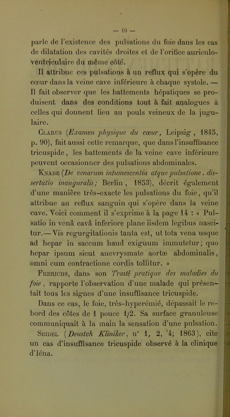 parle de l’existence des pulsations du foie dans les cas de dilatation des cavités droites et de l’orifice auriculo- ventriculaire du même côté. Il attribue ces pulsations à un reflux qui s’opère du cœur dans la veine cave inférieure à chaque systole. — Il fait observer que les battements hépatiques se pro- duisent dans des conditions tout à fait analogues à celles qui donnent lieu au pouls veineux de la jug’u- laire. Clarus (.Examen ‘physique du cœur, Leipsig , 1845, p. 90), fait aussi cette remarque, que dans l’insuffisance tricuspide, les battements de la veine cave inférieure peuvent occasionner des pulsations abdominales. Knabe {De venarum intumescentia atque pulsatione. dis- sert atio inauguralis; Berlin , 1853), décrit également d’une manière très-exacte les pulsations du foie, qu’il attribue au reflux sanguin qui s’opère dans la veine cave. Voici comment il s’exprime à la page 14 : « Pul- satio in venâ cavâ inferiore plane iisdem legibus nasci- tur.— Vis regurgitationis tanta est, ut Iota vena usque ad hepar in saccum haud exiguum immutetur; quo hepar ipsum sicut anevrysmate aortæ abdominalis, omni cum contraclione cordis tollitur. » Frerichs, dans son Traité pratique des maladies du foie , rapporte l’observation d’une malade qui présen- tait tous les signes d’une insuffisance tricuspide. Dans ce cas, le foie, très-hyperémié, dépassait le re- bord des côtes de 1 pouce 1/2. Sa surface granuleuse communiquait à la main la sensation d’une pulsation. Seidel (Deustch Kliniker, n° 1, 2, 4; 1863), cite un cas d’insuffisance tricuspide observé à la clinique d’iéna.