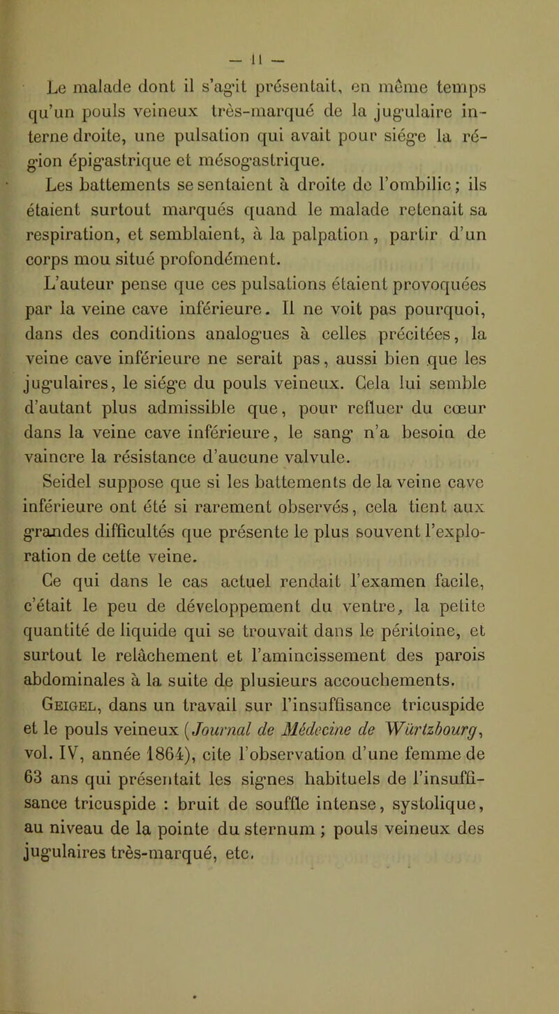 -il — Le malade dont il s’agût présentait, en même temps qu’un pouls veineux très-marqué de la jugulaire in- terne droite, une pulsation qui avait pour siég*e la ré- gion épigastrique et mésogastrique. Les battements se sentaient à droite de l’ombilic; ils étaient surtout marqués quand le malade retenait sa respiration, et semblaient, à la palpation, partir d’un corps mou situé profondément. L’auteur pense que ces pulsations étaient provoquées par la veine cave inférieure. Il ne voit pas pourquoi, dans des conditions analogues à celles précitées, la veine cave inférieure ne serait pas, aussi bien que les jug’ulaires, le siège du pouls veineux. Gela lui semble d’autant plus admissible que, pour refluer du cœur dans la veine cave inférieure, le sang n’a besoin de vaincre la résistance d’aucune valvule. Seidel suppose que si les battements de la veine cave inférieure ont été si rarement observés, cela tient aux grandes difficultés que présente le plus souvent l’explo- ration de cette veine. Ce qui dans le cas actuel rendait l’examen facile, c’était le peu de développement du ventre, la petite quantité de liquide qui se trouvait dans le péritoine, et surtout le relâchement et l’amincissement des parois abdominales à la suite de plusieurs accouchements. Geigel, dans un travail sur l’insuffisance tricuspide et le pouls veineux ( Journal de Médecine de Würtzbourg, vol. IV, année 1864), cite l’observation d’une femme de 63 ans qui présentait les signes habituels de l’insuffi- sance tricuspide : bruit de souffle intense, systolique, au niveau de la pointe du sternum ; pouls veineux des jugulaires très-marqué, etc.