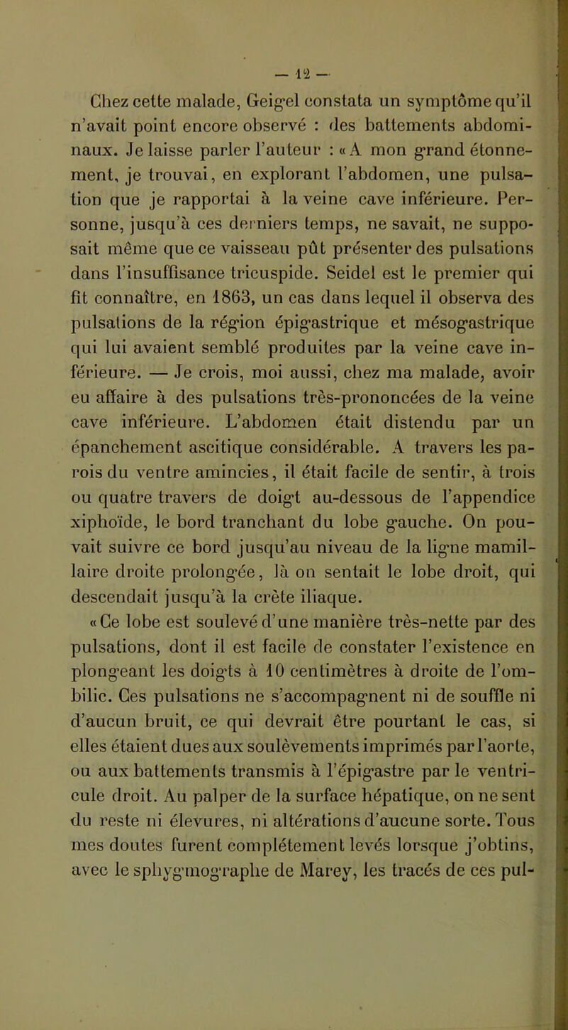 Chez cette malade, Geigel constata un symptôme qu’il n’avait point encore observé : des battements abdomi- naux. Je laisse parler l’auteur :«A mon grand étonne- ment, je trouvai, en explorant l’abdomen, une pulsa- tion que je rapportai à la veine cave inférieure. Per- sonne, jusqu’à ces derniers temps, ne savait, ne suppo- sait même que ce vaisseau pût présenter des pulsations dans l’insuffisance tricuspide. Seidel est le premier qui fit connaître, en 1863, un cas dans lequel il observa des pulsations de la région épigastrique et mésogastrique qui lui avaient semblé produites par la veine cave in- férieure. — Je crois, moi aussi, chez ma malade, avoir eu affaire à des pulsations très-prononcées de la veine cave inférieure. L’abdomen était distendu par un épanchement ascitique considérable. A travers les pa- rois du ventre amincies, il était facile de sentir, à trois ou quatre travers de doigt au-dessous de l’appendice xiplioïde, le bord tranchant du lobe gauche. On pou- vait suivre ce bord jusqu’au niveau de la ligne mamil- laire droite prolongée, là on sentait le lobe droit, qui descendait jusqu’à la crête iliaque. «Ce lobe est soulevé d’une manière très-nette par des pulsations, dont il est facile de constater l’existence en plongeant les doigts à 10 centimètres à droite de l’om- bilic. Ces pulsations ne s’accompagnent ni de souffle ni d’aucun bruit, ce qui devrait être pourtant le cas, si elles étaient dues aux soulèvements imprimés par l’aorte, ou aux battements transmis à l’épig’astre par le ventri- cule droit. Au palper de la surface hépatique, on ne sent du reste ni élevures, ni altérations d’aucune sorte. Tous mes doutes furent complètement levés lorsque j’obtins, avec le sphygmographe de Marev, les tracés de ces pul-