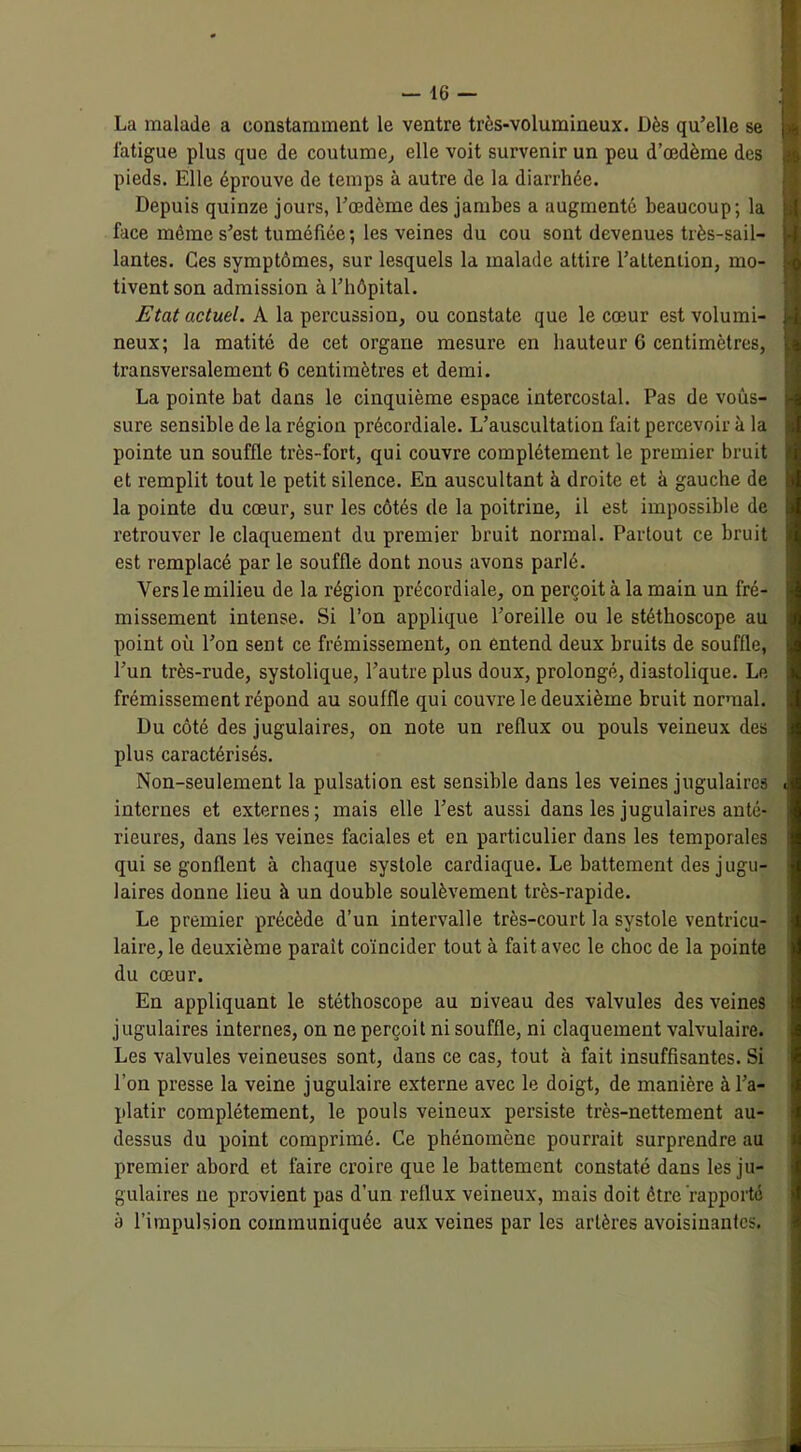 La malade a constamment le ventre très-volumineux. Dès qu’elle se fatigue plus que de coutume, elle voit survenir un peu d’œdème des pieds. Elle éprouve de temps à autre de la diarrhée. Depuis quinze jours, l’œdème des jambes a augmenté beaucoup; la face même s’est tuméfiée; les veines du cou sont devenues très-sail- lantes. Ces symptômes, sur lesquels la malade attire l’attention, mo- tivent son admission à l’hôpital. Etat actuel. A la percussion, ou constate que le cœur est volumi- neux; la matité de cet organe mesure en hauteur G centimètres, transversalement 6 centimètres et demi. La pointe bat dans le cinquième espace intercostal. Pas de vous- sure sensible de la région précordiale. L’auscultation fait percevoir à la pointe un souffle très-fort, qui couvre complètement le premier bruit et remplit tout le petit silence. En auscultant à droite et à gauche de la pointe du cœur, sur les côtés de la poitrine, il est impossible de retrouver le claquement du premier bruit normal. Partout ce bruit est remplacé par le souffle dont nous avons parlé. Vers le milieu de la région précordiale, on perçoit à la main un fré- missement intense. Si l’on applique l’oreille ou le stéthoscope au point où l’on sent ce frémissement, on entend deux bruits de souffle, l’un très-rude, systolique, l’autre plus doux, prolongé, diastolique. Le frémissement répond au souffle qui couvre le deuxième bruit normal. Du côté des jugulaires, on note un reflux ou pouls veineux des plus caractérisés. Non-seulement la pulsation est sensible dans les veines jugulaires internes et externes; mais elle l’est aussi dans les jugulaires anté- rieures, dans les veines faciales et en particulier dans les temporales qui se gonflent à chaque systole cardiaque. Le battement des jugu- laires donne lieu à un double soulèvement très-rapide. Le premier précède d’un intervalle très-court la systole ventricu- laire, le deuxième parait coïncider tout à fait avec le choc de la pointe du cœur. En appliquant le stéthoscope au niveau des valvules des veines jugulaires internes, on ne perçoit ni souffle, ni claquement valvulaire. Les valvules veineuses sont, dans ce cas, tout à fait insuffisantes. Si l’on presse la veine jugulaire externe avec le doigt, de manière à l’a- platir complètement, le pouls veineux persiste très-nettement au- dessus du point comprimé. Ce phénomène pourrait surprendre au premier abord et faire croire que le battement constaté dans les ju- gulaires ne provient pas d’un reflux veineux, mais doit être rapporté à l’impulsion communiquée aux veines par les artères avoisinantes.