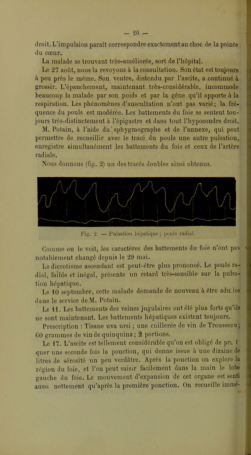 droit. L’impulsion paraît correspondre exactement au choc de la pointe du cœur. La malade se trouvant très-améliorée, sort de l’hôpital. Le 27 août, nous la revoyons à la consultation. Son état est toujours à peu près le même. Son ventre, distendu par l’ascite, a continué à grossir. L’épanchement, maintenant très-considérable, incommode beaucoup la malade par son poids et par la gêne qu’il apporte à la respiration. Les phénomènes d’auscultation n’ont pas varié; la fré- quence du pouls est modérée. Les battements du foie se sentent tou- jours très-distinctement à l’épigastre et dans tout l’hypocondre droit. M. Potain, à l’aide du' sphygmographe et de l’annexe, qui peut permettre de recueillir avec le tracé du pouls une autre pulsation, enregistre simultanément les battements du foie et ceux de l’artère radiale. Nous donnons (fig. 2) un des tracés doubles ainsi obtenus. Fig. 2. — Pulsation hépatique; pouls radial. Comme on le voit, les caractères des battements du foie n’ont pas notablement changé depuis le 29 mai. Le dicrotisme ascendant est peut-être plus prononcé. Le pouls ra- dial, faible et inégal, présente un retard très-sensible sur la pulsa- tion hépatique. Le 10 septembre, cette malade demande de nouveau à être admise dane le service deM. Potain. Le 11. Les battements des veines jugulaires ont été plus forts qu’ils ne sont maintenant. Les battements hépatiques existent toujours. Prescription : Tisane uva ursi ; une cuillerée de vin de Trousseau; 00 grammes de vin de quinquina ; 2 portions. Le 17. L’ascite est tellement considérable qu’on est obligé de pra 1 quer une seconde fois la ponction, qui donne issue à une dizaine de litres de sérosité un peu verdâtre. Après la ponction on explore la région du foie, et Ton peut saisir facilement dans la main le lobe gauche du foie. Le mouvement d’expansion de cet organe est senti aussi nettement qu’après la première ponction. On recueille irnmé-