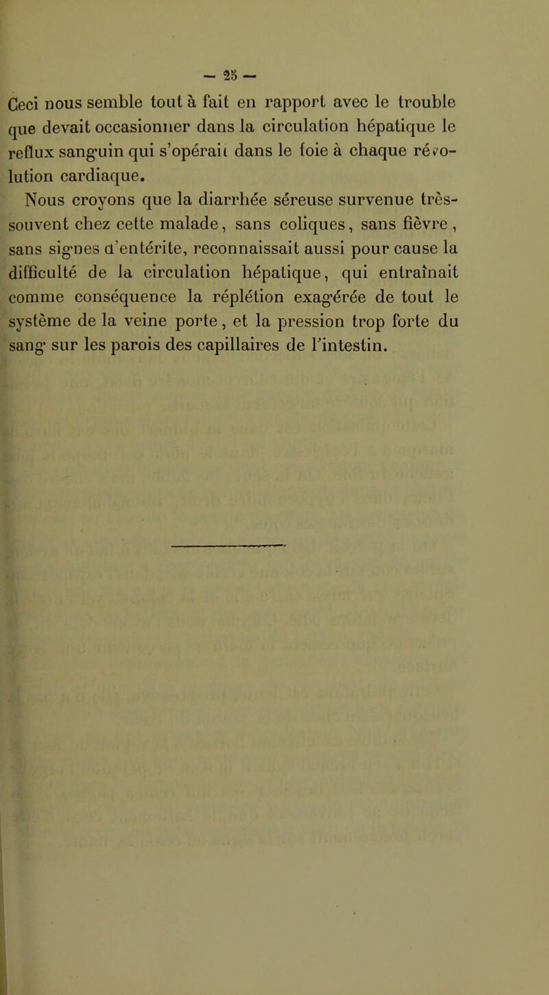 Ceci nous semble tout à fait en rapport avec le trouble que devait occasionner dans la circulation hépatique le reflux sang’uin qui s’opérait dans le (oie à chaque réso- lution cardiaque. Nous croyons que la diarrhée séreuse survenue très- souvent chez cette malade, sans coliques, sans fièvre, sans signes d'entérite, reconnaissait aussi pour cause la difficulté de la circulation hépatique, qui entraînait comme conséquence la réplétion exagérée de tout le système de la veine porte, et la pression trop forte du sang sur les parois des capillaires de l'intestin.