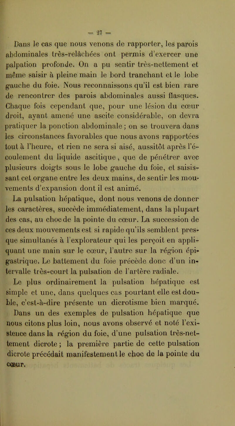 Dans le cas que nous venons de rapporter, les parois abdominales très-relâchées ont permis d’exercer une palpation profonde. On a pu sentir très-nettement et même saisir à pleine main le bord tranchant et le lobe gauche du foie. Nous reconnaissons qu’il est bien rare de rencontrer des parois abdominales aussi flasques. Chaque fois cependant que, pour une lésion du cœur droit, ayant amené une ascite considérable, on devra pratiquer la ponction abdominale ; on se trouvera dans les circonstances favorables que nous avons rapportées tout à l’heure, et rien ne sera si aisé, aussitôt après l’é- coulement du liquide ascitique, que de pénétrer avec plusieurs doigts sous le lobe g’auche du foie, et saisis- sant cet organe entre les deux mains, de sentir les mou- vements d’expansion dont il est animé. La pulsation hépatique, dont nous venons de donner les caractères, succède immédiatement, dans la plupart des cas, au choc de la pointe du cœur. La succession de ces deux mouvements est si rapide qu’ils semblent pres- que simultanés à l’explorateur qui les perçoit en appli- quant une main sur le cœur, l’autre sur la région épi- gastrique. Le battement du foie précède donc d’un in- tervalle très-court la pulsation de l’artère radiale. Le plus ordinairement la pulsation hépatique est simple et une, dans quelques cas pourtant elle est dou- ble, c’est-à-dire présente un dicrotisme bien marqué. Dans un des exemples de pulsation hépatique que nous citons plus loin, nous avons observé et noté l’exi- stence dans la région du foie, d’une pulsation très-net- tement dicrote ; la première partie de cette pulsation dicrote précédait manifestement le choc de la pointe du cœur.