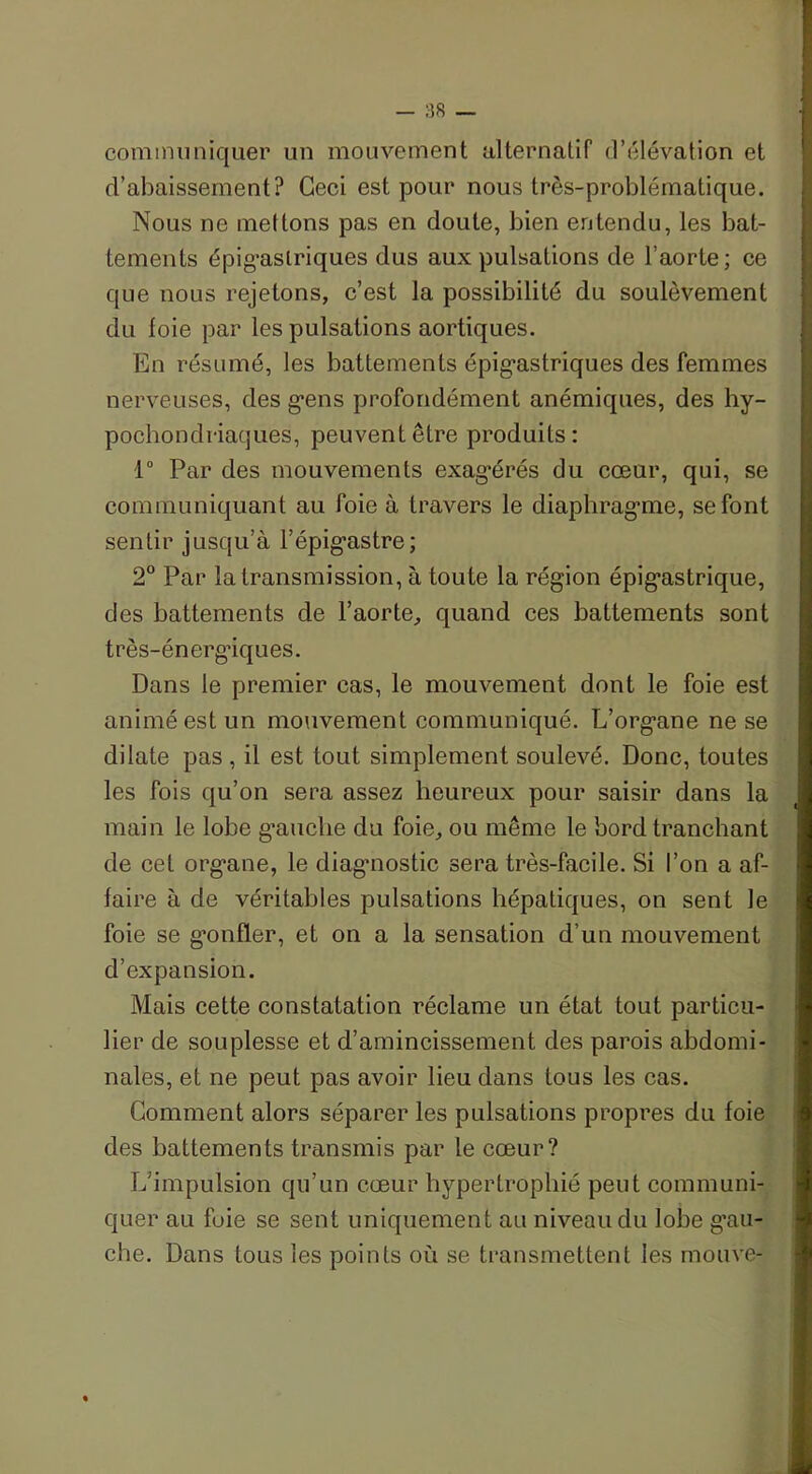communiquer un mouvement alternatif d’élévation et d’abaissement? Ceci est pour nous très-problématique. Nous ne mettons pas en doute, bien entendu, les bat- tements épigastriques dus aux pulsations de l’aorte; ce que nous rejetons, c’est la possibilité du soulèvement du foie par les pulsations aortiques. En résumé, les battements épigastriques des femmes nerveuses, des gens profondément anémiques, des hy- pochondriaques, peuvent être produits: 1° Par des mouvements exagérés du cœur, qui, se communiquant au foie à travers le diaphragme, se font sentir jusqu’à l'épigastre; 2° Par la transmission, à toute la région épigastrique, des battements de l’aorte, quand ces battements sont très-énergiques. Dans le premier cas, le mouvement dont le foie est animé est un mouvement communiqué. L’organe ne se dilate pas , il est tout simplement soulevé. Donc, toutes les fois qu’on sera assez heureux pour saisir dans la main le lobe gauche du foie, ou même le bord tranchant de cet organe, le diagmostic sera très-facile. Si l’on a af- faire à de véritables pulsations hépatiques, on sent le foie se gonfler, et on a la sensation d’un mouvement d’expansion. Mais cette constatation réclame un état tout particu- lier de souplesse et d’amincissement des parois abdomi- nales, et ne peut pas avoir lieu dans tous les cas. Gomment alors séparer les pulsations propres du foie des battements transmis par le cœur? L’impulsion qu’un cœur hypertrophié peut communi- quer au foie se sent uniquement au niveau du lobe g’au- che. Dans tous les points où se transmettent les mouve-