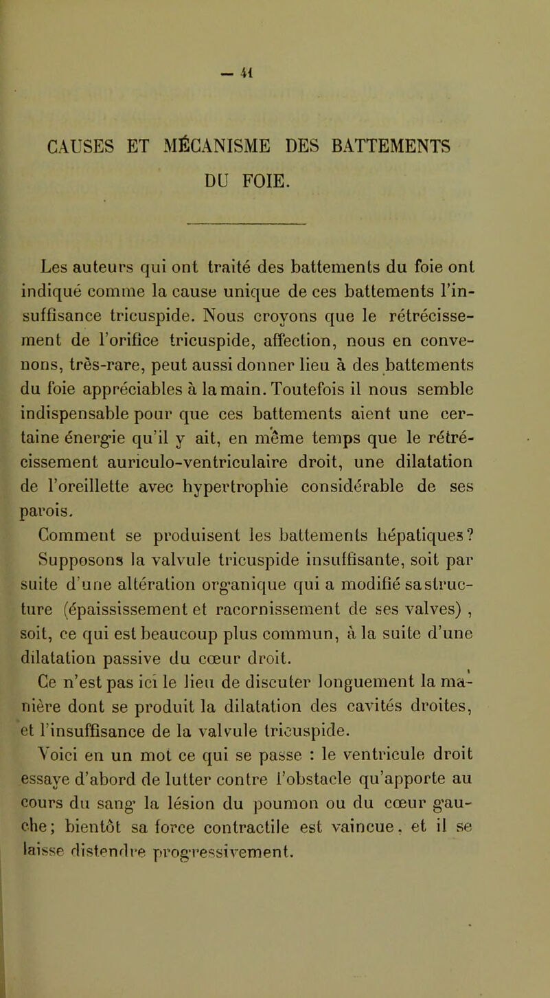 CAUSES ET MÉCANISME DES BATTEMENTS DU FOIE. Les auteurs qui ont traité des battements du foie ont indiqué comme la cause unique de ces battements l’in- suffisance tricuspide. Nous croyons que le rétrécisse- ment de l’orifice tricuspide, affection, nous en conve- nons, très-rare, peut aussi donner lieu à des battements du foie appréciables à la main. Toutefois il nous semble indispensable pour que ces battements aient une cer- taine énergie qu’il y ait, en même temps que le rétré- cissement auriculo-ventriculaire droit, une dilatation de l’oreillette avec hypertrophie considérable de ses parois. Comment se produisent les battements hépatiques? Supposons la valvule tricuspide insuffisante, soit par suite d’une altération organique qui a modifié sa struc- ture (épaississement et racornissement de ses valves) , soit, ce qui est beaucoup plus commun, à la suite d’une dilatation passive du cœur droit. Ce n’est pas ici le lieu de discuter longuement la ma- nière dont se produit la dilatation des cavités droites, et l’insuffisance de la valvule tricuspide. Voici en un mot ce qui se passe : le ventricule droit essaye d’abord de lutter contre l’obstacle qu’apporte au cours du sang la lésion du poumon ou du cœur gau- che; bientôt sa force contractile est vaincue, et il se laisse distendre progressivement.