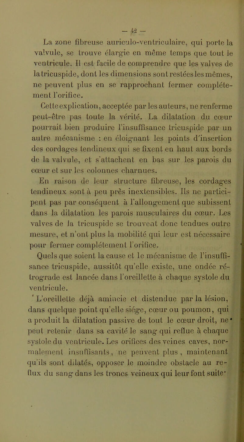- 4ïi — La zone fibreuse auriculo-ventriculaire, qui porte la valvule, se trouve élarg’ie en même temps que tout le ventricule. Il est facile de comprendre que les valves de latricuspide, dont les dimensions sont restées les mêmes, ne peuvent plus en se rapprochant fermer complète- ment l’orifice. Cette explication, acceptée par les auteurs, ne renferme peut-être pas toute la vérité. La dilatation du cœur pourrait bien produire l’insuffisance tricuspide par un autre mécanisme : en éloigmant les points d'insertion des cordag-es tendineux qui se fixent en haut aux bords de la valvule, et s’attachent en bas sur les parois du cœur et sur les colonnes charnues. En raison de leur structure fibreuse, les cordag’es tendineux sont à peu près inextensibles. Ils ne partici- pent pas par conséquent à l'allongement que subissent dans la dilatation les parois musculaires du cœur. Les valves de la tricuspide se trouvent donc tendues outre mesure, et n’ont plus la mobilité qui leur est nécessaire pour fermer complètement l’orifice. Quels que soient la cause et le mécanisme de l’insuffi- sance tricuspide, aussitôt qu’elle existe, une ondée ré- trograde est lancée dans l’oreillette à chaque systole du ventricule. ' L’oreillette déjà amincie et distendue par la lésion, dans quelque point qu’elle siég’e, cœur ou poumon, qui a produit la dilatation passive de tout le cœur droit, ne* peut retenir dans sa cavité le sang’ qui reflue à chaque systole du ventricule. Les orifices des veines caves, nor- malement insuffisants, ne peuvent plus , maintenant qu’ils sont dilatés, opposer le moindre obstacle au re- flux du sang’dans les troncs veineux qui leur font suite’