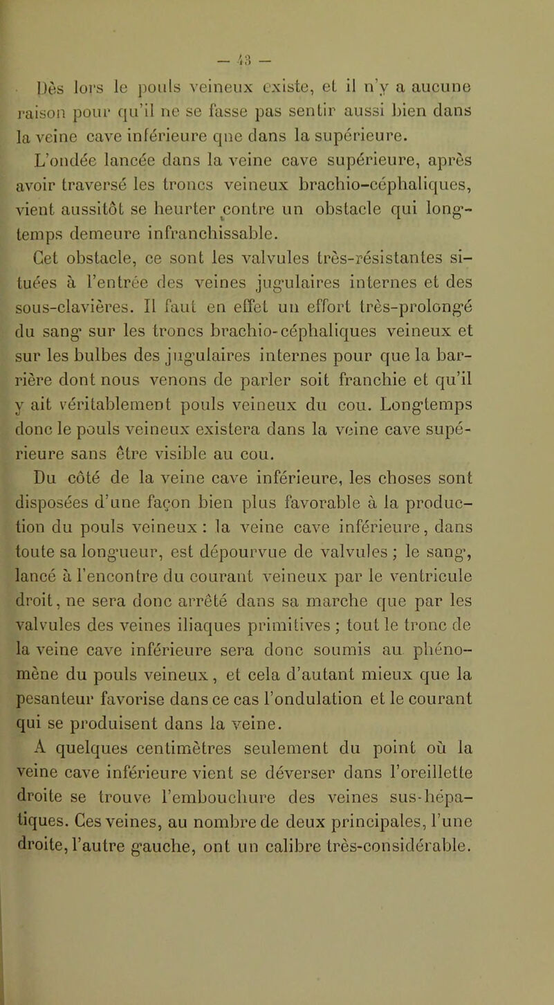 Dès lors le pouls veineux existe, et il n’y a aucune raison pour qu’il ne se fasse pas sentir aussi bien dans la veine cave inférieure que clans la supérieure. L’ondée lancée dans la veine cave supérieure, après avoir traversé les troncs veineux brachio-céphaliques, vient aussitôt se heurter contre un obstacle qui long- temps demeure infranchissable. Cet obstacle, ce sont les valvules très-résistantes si- tuées à l’entrée des veines jugulaires internes et des sous-clavières. ïl faut en effet un effort très-prolongé du sang’ sur les troncs brachio-céphaliques veineux et sur les bulbes des jugulaires internes pour que la bar- rière dont nous venons de parler soit franchie et qu’il y ait véritablement pouls veineux du cou. Longtemps donc le pouls veineux existera dans la veine cave supé- rieure sans être visible au cou. Du côté de la veine cave inférieure, les choses sont disposées d’une façon bien plus favorable à la produc- tion du pouls veineux: la veine cave inférieure, dans toute sa longueur, est dépourvue de valvules ; le sang, lancé à l’encontre du courant veineux par le ventricule droit, ne sera donc arrêté dans sa marche que par les valvules des veines iliaques primitives ; tout le tronc de la veine cave inférieure sera donc soumis au phéno- mène du pouls veineux, et cela d’autant mieux que la pesanteur favorise dans ce cas l’ondulation et le courant qui se produisent dans la veine. A quelques centimètres seulement du point où la veine cave inférieure vient se déverser dans l’oreillette droite se trouve l’embouchure des veines sus-hépa- tiques. Ces veines, au nombre de deux principales, l’une droite, l’autre gauche, ont un calibre très-considérable.