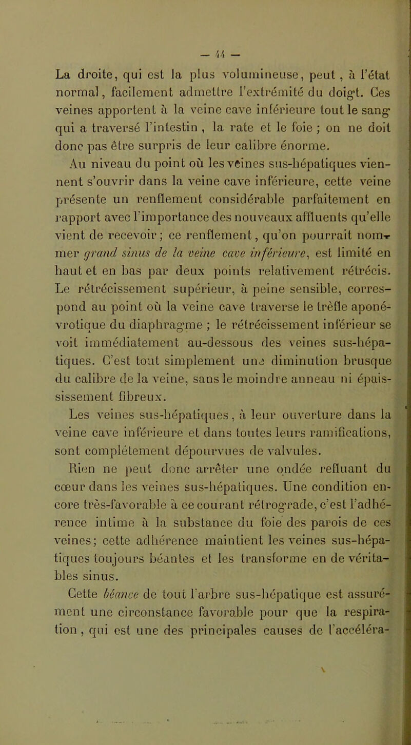 U - La droite, qui est la plus volumineuse, peut , à l’état normal, facilement admettre l’extrémité du doigt. Ces veines apportent à la veine cave inférieure tout le sang* qui a traversé l’intestin , la rate et le foie ; on ne doit donc pas être surpris de leur calibre énorme. Au niveau du point où les veines sus-hépatiques vien- nent s’ouvrir dans la veine cave inférieure, cette veine présente un renflement considérable parfaitement en rapport avec l'importance des nouveaux affluents qu’elle vient de recevoir; ce renflement , qu’on pourrait nom-r mer grand sinus de la veine cave inférieure, est limité en haut et en bas par deux points relativement rétrécis. Le rétrécissement supérieur, à peine sensible, corres- pond au point où la veine cave traverse le trèfle aponé- vroticiue du diaphragme ; le rétrécissement inférieur se voit immédiatement au-dessous des veines sus-hépa- tiques. C’est tout simplement une diminution brusque du calibre de la veine, sans le moindre anneau ni épais- sissement fibreux. Les veines sus-hépatiques, à leur ouverture dans la veine cave inférieure et dans toutes leurs ramifications, sont complètement dépourvues de valvules. Rien ne peut donc arrêter une ondée refluant du cœur dans les veines sus-hépatiques. Une condition en- core très-favorable à ce courant rétrograde, c’est l’adhé- rence intime à la substance du foie des parois de ces veines; cette adhérence maintient les veines sus-liépa- tiques toujours béantes et les transforme en de vérita- bles sinus. Cette béance de tout l'arbre sus-liépatique est assuré- ment une circonstance favorable pour que la respira- tion , qui est une des principales causes de l’accéléra-