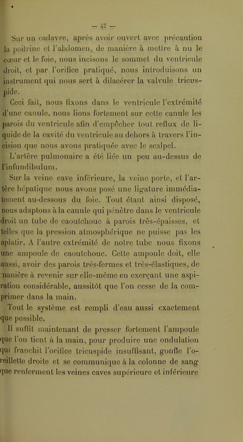 Sur un cadavre, après avoir ouvert avec précaution Ju poitrine et l’abdomen, de manière à mettre à nu le cœur et le foie, nous incisons le sommet du ventricule droit, et par l’orifice pratiqué, nous introduisons un instrument qui nous sert à dilacérer la valvule tricus- pide. Ceci fait, nous fixons dans le ventricule l’extrémité d’une canule, nous lions fortement sur cette canule les parois du ventricule afin d’empêcher tout reflux de li- quide de la cavité du ventricule au dehors à travers l’in- cision que nous avons pratiquée avec le scalpel. L’artère pulmonaire a été liée un peu au-dessus de l’infundibulum. Sur la veine cave inférieure, la veino porte, et l’ar- tère hépatique nous avons posé une ligature immédia- tement au-dessous du foie. Tout étant ainsi disposé, nous adaptons à la canule qui pénètre dans le ventricule droit un tube de caoutchouc à parois très-épaisses, et telles que la pression atmosphérique ne puisse pas les aplatir. A l’autre extrémité de notre tube nous fixons une ampoule de caoutchouc. Cette ampoule doit, elle aussi, avoir des parois très-fermes et très-élastiques, de manière à revenir sur elle-même en exerçant une aspi- ration considérable, aussitôt que l’on cesse de la com- primer dans la main. Tout le système est rempli d’eau aussi exactement que possible. 11 suffit maintenant de presser fortement l’ampoule que l’on tient à la main, pour produire une ondulation qui franchit l’orifice tricuspide insuffisant, gonfle l’o- reillette droite et se communique à la colonne de sang que renferment les veines caves supérieure et inférieure