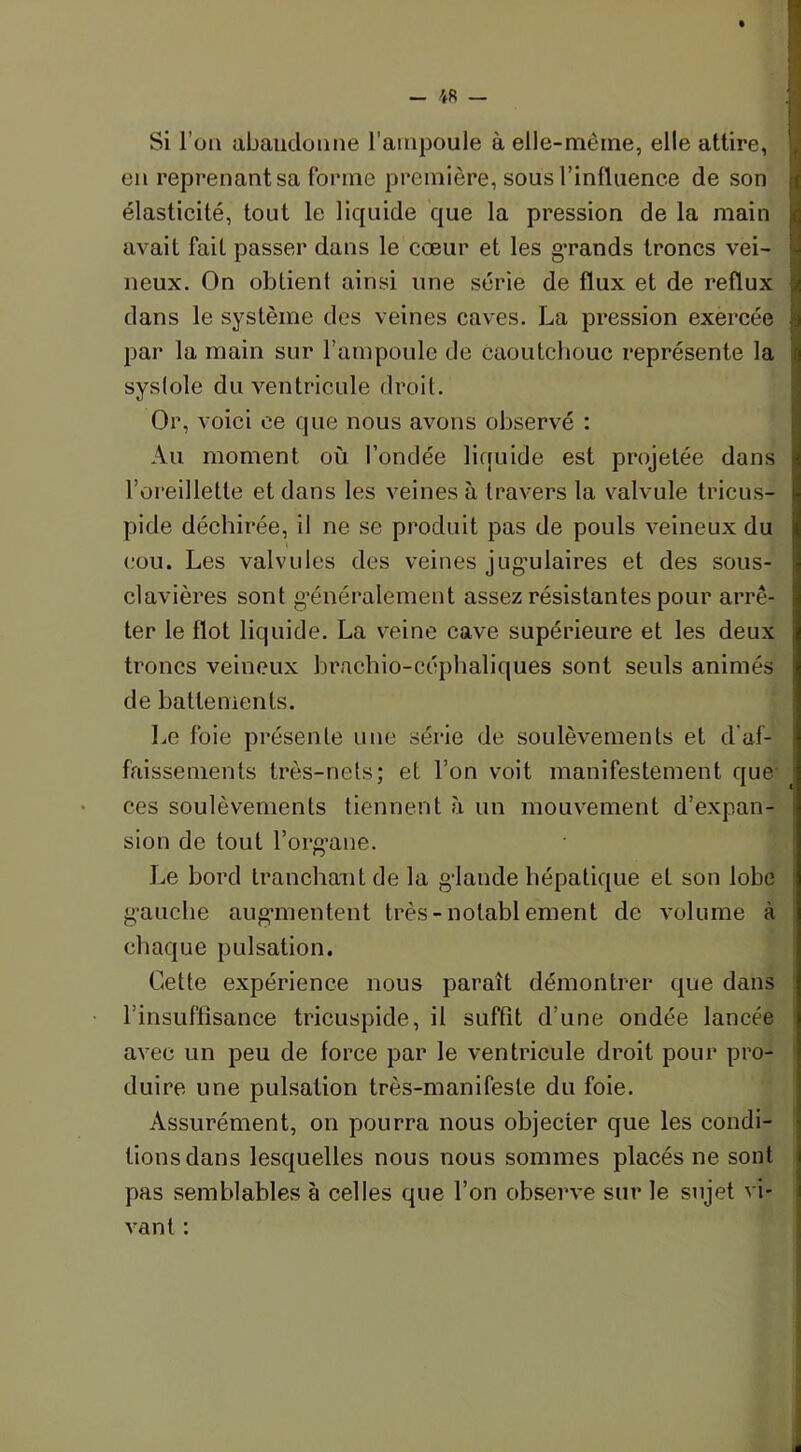 Si l'on abandonne l’ampoule a elle-même, elle attire, en reprenant sa forme première, sous l’influence de son élasticité, tout le liquide que la pression de la main avait fait passer dans le cœur et les grands troncs vei- neux. On obtient ainsi une série de flux et de reflux j dans le système des veines caves. La pression exercée I par la main sur l’ampoule de caoutchouc représente la syslole du ventricule droit. Or, voici ce que nous avons observé : Au moment où fondée liquide est projetée dans l’oreillette et dans les veines à travers la valvule tricus- pide déchirée, il ne se produit pas de pouls veineux du cou. Les valvules des veines jugulaires et des sous- clavières sont généralement assez résistantes pour arrê- ter le flot liquide. La veine cave supérieure et les deux troncs veineux brachio-céphaliques sont seuls animés de battements. Le foie présente une série de soulèvements et d'af- faissements très-nets; et l’on voit manifestement que ces soulèvements tiennent à un mouvement d’expan- i sion de tout l’organe. Le bord tranchant de la glande hépatique et son lobe gauche augmentent très-notablement de volume à chaque pulsation. Cette expérience nous paraît démontrer que dans l’insuffisance tricuspide, il suffit d’une ondée lancée avec un peu de force par le ventricule droit pour pro- duire une pulsation très-manifeste du foie. Assurément, on pourra nous objecter que les condi- tions dans lesquelles nous nous sommes placés ne sont pas semblables à celles que l’on observe sur le sujet vi- vant :