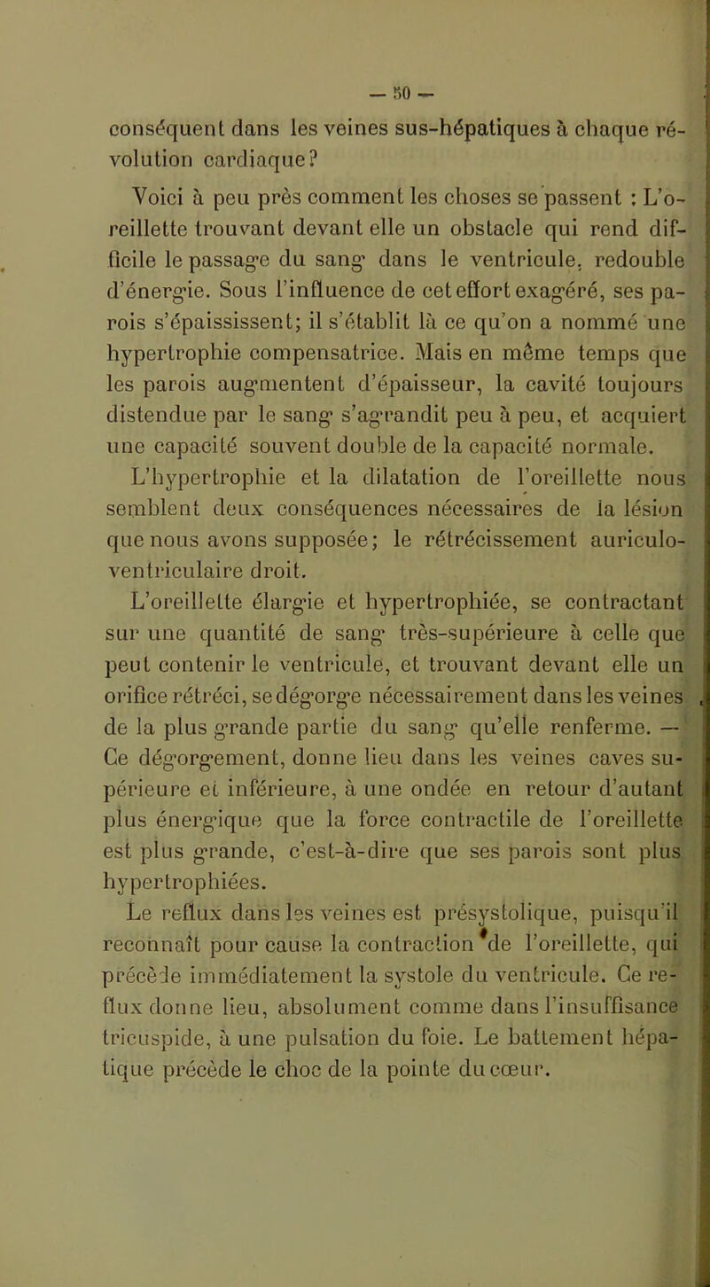 — r>o — conséquent dans les veines sus-hépatiques à chaque ré- volution cardiaque? Voici à peu près comment les choses se passent : L’o- reillette trouvant devant elle un obstacle qui rend dif- ficile le passage du sang’ dans le ventricule, redouble d’énergie. Sous l’influence de cet effort exagéré, ses pa- rois s’épaississent; il s’établit là ce qu’on a nommé une hypertrophie compensatrice. Mais en meme temps que les parois augmentent d’épaisseur, la cavité toujours distendue par le sang s’agrandit peu à peu, et acquiert une capacité souvent double de la capacité normale. L’hypertrophie et la dilatation de l’oreillette nous semblent deux conséquences nécessaires de la lésion que nous avons supposée; le rétrécissement auriculo- ventriculaire droit. L’oreillette élargie et hypertrophiée, se contractant sur une quantité de sang’ très-supérieure à celle que peut contenir le ventricule, et trouvant devant elle un orifice rétréci, sedégorg’e nécessairement dans les veines de la plus grande partie du sang qu’elle renferme. — Ce dégorgement, donne lieu dans les veines caves su- périeure et inférieure, à une ondée en retour d’autant plus énergique que la force contractile de l’oreillette est plus grande, c’est-à-dire que ses parois sont plus hypertrophiées. Le reflux dans les veines est présystolique, puisqu’il reconnaît pour cause la contraction *de l’oreillette, qui précède immédiatement la systole du ventricule. Ce re- flux donne lieu, absolument comme dans l’insuffisance tricuspide, à une pulsation du foie. Le battement hépa- tique précède le choc de la pointe du coeur.