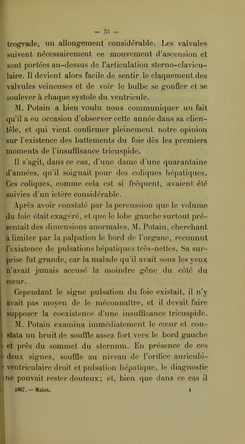trograde, un allongement considérable. Les valvules suivent nécessairement ce mouvement d’ascension et sont portées au-dessus de l’articulation stcrno-clavicu- laire. Il devient alors facile de sentir le claquement des valvules veineuses et de voir le bulbe se gonfler et se soulever à chaque systole du ventricule. M. Putain a bien voulu nous communiquer un fait qu’il a eu occasion d’observer cette année dans sa clien- tèle, et qui vient confirmer pleinement notre opinion sur l’existence des battements du foie dès les premiers moments de l’insuffisance tricuspide. Il s’agit, dans ce cas, d’une dame d’une quarantaine d’années, qu’il soignait pour des coliques hépatiques. Ces coliques, comme cela est si fréquent, avaient été suivies d’un ictère considérable. Après avoir constaté par la percussion que le volume du foie était exagéré, et que le lobe gauche surtout pré- sentait des dimensions anormales, M. Potain, cherchant à limiter par la palpation le bord de l’organe, reconnut l’existence de pulsations hépatiques très-nettes. Sa sur- prise fut grande, car la malade qu’il avait sous les yeux n’avait jamais accusé la moindre gêne du côté du cœur. Cependant le signe pulsation du foie existait, il n’y avait pas moyen de le méconnaître, et il devait faire supposer la coexistence d’une insuffisance tricuspide. M. Potain examina immédiatement le cœur et con- i stata un bruit de souffle assez fort vers le bord g’auche i et près du sommet du sternum. En présence de ces deux signes, souffle au niveau de l’orifice auriculô- ventriculaire droit et pulsation hépatique, le diagnostic ne pouvait rester douteux; et, bien que dans ce cas il 1867. — Mahot. 4