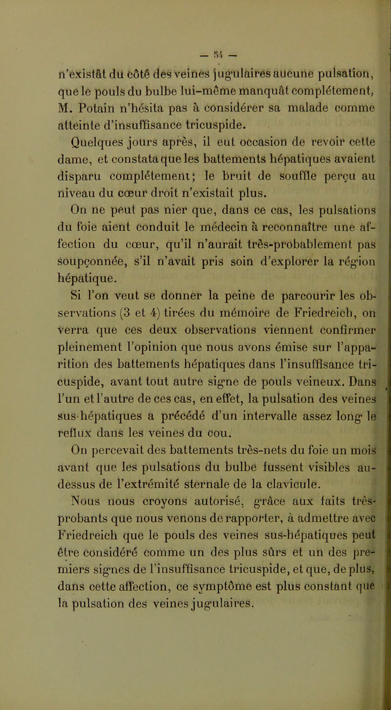 n’existât dû côté des veines jugmlaires aucune pulsation, que le pouls du bulbe lui-même manquât complètement, M. Potain n’hésita pas à considérer sa malade comme atteinte d’insuffisance tricuspide. Quelques jours après, il eut occasion de revoir cette dame, et constata que les battements hépatiques avaient disparu complètement; le bruit de souffle perçu au niveau du cœur droit n’existait plus. On ne peut pas nier que, dans ce cas, les pulsations du foie aient conduit le médecin à reconnaître une af- fection du cœur, qu’il n’aurait très-probablement pas soupçonnée, s’il n’avait pris soin d’explorer la région hépatique. Si l’on veut se donner la peine de parcourir les ob- servations (3 et 4) tirées du mémoire de Friedreich, on verra que ces deux observations viennent confirmer pleinement l’opinion que nous avons émise sur l’appa- rition des battements hépatiques dans l’insuffisance tri- cuspide, avant tout autre signe de pouls veineux. Dans l’un et l’autre de ces cas, en effet, la pulsation des veines sus-hépatiques a précédé d’un intervalle assez long le reflux dans les veines du cou. On percevait des battements très-nets du foie un mois avant que les pulsations du bulbe fussent visibles au- dessus de l’extrémité sternale de la clavicule. Nous nous croyons autorisé, g’ràce aux faits très- probants que nous venons de rapporter, à admettre avec Friedreich que le pouls des veines sus-hépatiques peut être considéré comme un des plus sûrs et un des pre- miers signes de l’insuffisance tricuspide, et que, de plus, dans cette affection, ce symptôme est plus constant que la pulsation des veines jugulaires.