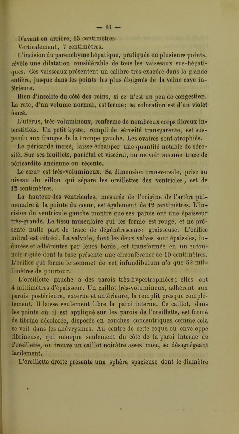 D'avant en arrière, 15 centimètres. Verticalement, 7 centimètres. L'incision du parenchyme hépatique, pratiquée en plusieurs points, révèle une dilatation considérable de tous les vaisseaux sus-hépati- ques. Ces vaisseaux présentent un calibre très-exagéré dans la glande entière, jusque dans les points les plus éloignés de la veine cave in- férieure. Rien d’insolite du côté des reins, si ce n’est un peu de congestion. La rate, d’un volume normal, est ferme; sa coloration est d’un violet foncé. L’utérus, très-volumineux, renferme de nombreux corps fibreux in- terstitiels. Un petit kyste, rempli de sérosité transparente, est sus- pendu aux franges de la trompe gauche. Les ovaires sont atrophiés. Le péricarde incisé, laisse échapper une quantité notable de séro- sité. Sur ses feuillets, pariétal et viscéral, on ne voit aucune trace de péricardite ancienne ou récente. Le cœur est très-volumineux. Sa dimension transversale, prise au niveau du sillon qui sépare les oreillettes des ventricles, est de 12 centimètres. La hauteur des ventricules, mesurée de l’origine de l’artère pul- monaire à la pointe du cœur, est également de 12 centimètres. L’in- cision du ventricule gauche montre que ses parois ont une épaisseur très-grande. Le tissu musculaire qui les forme est rouge, et ne pré- sente nulle part de trace de dégénérescence graisseuse. L’orifice mitral est rétréci. La valvule, dont les deux valves sont épaissies, in- durées et adhérentes par leurs bords, est transformée en un enton- noir rigide dont la hase présente une circonférence de 10 centimètres. L’orifice qui forme le sommet de cet infundibulum n’a que 52 mil- limètres de pourtour. L’oreillette gauche a des parois très-hvpertrophiées ; elles ont 4 millimètres d’épaisseur. Un caillot très-volumineux, adhérent aux parois postérieure, externe et antérieure, la remplit presque complè- tement. Il laisse seulement libre la paroi interne. Ce caillot, dans les points où il est appliqué sur les parois de l'oreillette, est formé de fibrine décolorée, disposée en couches concentriques comme cela se voit dans les anévrysmes. Au centre de cette coque ou enveloppe fibrineuse, qui manque seulement du côté de la paroi interne de l’oreillette, on trouve un caillot noirâtre assez mou, se désagrégeant facilement. L’oreillette droite présente une sphère spacieuse dont le diamètre