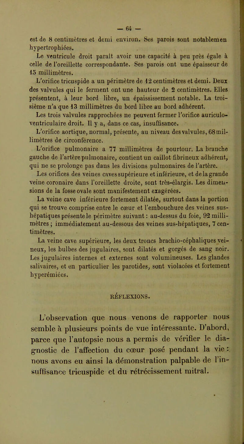 est de 8 centimètres et demi environ. Ses parois sont notablemen hypertrophiées. Le ventricule droit parait avoir une capacité à peu près égale à celle de l’oreillette correspondante. Ses parois ont une épaisseur de 15 millimètres. L'orifice tricuspide a un périmètre de \ 2 centimètres et demi. Deux des valvules qui le ferment ont une hauteur de 2 centimètres. Elles présentent, à leur bord libre, un épaississement notable. La troi- sième n’a que 13 millimètres du bord libre au bord adhérent. Les trois valvules rapprochées ne peuvent fermer l’orifice auriculo- ventriculaire droit. Il y a, dans ce cas, insuffisance. L’orifice aortique, normal, présente, au niveau des valvules, 68 mil- limètres de circonférence. L’orifice pulmonaire a 77 millimètres de pourtour. La branche gauche de l’artère pulmonaire, contient un caillot fibrineux adhérent, qui ne se prolonge pas dans les divisions pulmonaires de l’artère. Les orifices des veines caves supérieure etinférieure, etdelagrande veine coronaire dans l’oreillette droite, sont très-élargis. Les dimen- sions de la fosse ovale sont manifestement exagérées. La veine cave inférieure fortement dilatée, surtout dans la portion qui se trouve comprise entre le cœur et l’embouchure des veines sus- hépatiques présente le périmètre suivant : au-dessus du foie, 92 milli- mètres ; immédiatement au-dessous des veines sus-hépatiques, 7 cen- timètres. La veine cave supérieure, les deux troncs brachio-céphaliques vei- neux, les bulbes des jugulaires, sont dilatés et gorgés de sang noir. Les jugulaires internes et externes sont volumineuses. Les glandes salivaires, et en particulier les parotides, sont violacées et fortement hyperémiées. RÉFLEXIONS. L’observation que nous venons de rapporter nous semble à plusieurs points de vue intéressante. D’abord, parce que l’autopsie nous a permis de vérifier le dia- gnostic de l’affection du cœur posé pendant la vie : nous avons eu ainsi la démonstration palpable de l’in- suffisance tricuspide et du rétrécissement mitral.