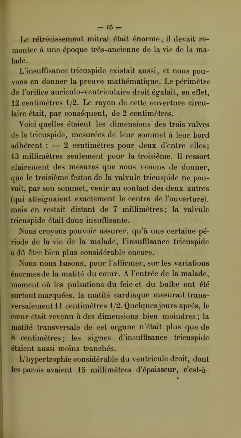 Le rétrécissement mitral était énorme, il devait re- monter à une époque très-ancienne de la vie de la ma- lade. L’insuffisance tricuspide existait aussi, et nous pou- vons en donner la preuve mathématique. Le périmètre de l’orifice auriculo-ventriculaire droit égalait, en effet, 12 centimètres 1/2. Le rayon de cette ouverture circu- laire était, par conséquent, de 2 centimètres. Voici quelles étaient les dimensions des trois valves de la tricuspide, mesurées de leur sommet à leur bord adhérent : — 2 centimètres pour deux d’entre elles; 13 millimètres seulement pour la troisième. 11 ressort clairement des mesures que nous venons de donner, que le troisième feston de la valvule tricuspide ne pou- vait, par son sommet, venir au contact des deux autres (qui atteignaient exactement le centre de l’ouverture), mais en restait distant de 7 millimètres; la valvule tricuspide était donc insuffisante. Nous croyons pouvoir assurer, qu’à une certaine pé- riode de la vie de la malade, l’insuffisance tricuspide a dû être bien plus considérable encore. Nous nous basons, pour l’affirmer, sur les variations énormes de la matité du cœur. A l’entrée de la malade, moment où les pulsations du foie et du bulbe ont été surtout marquées, la matité cardiaque mesurait trans- versalement 11 centimètres 1/2. Quelquesjours après, le cœur était revenu à des dimensions bien moindres ; la matité transversale de cet organe n’était plus que de 8 centimètres ; les signes d’insuffisance tricuspide étaient aussi moins tranchés. L’hypertrophie considérable du ventricule droit, dont les parois avaient 15 millimètres d’épaisseur, c’est-à-