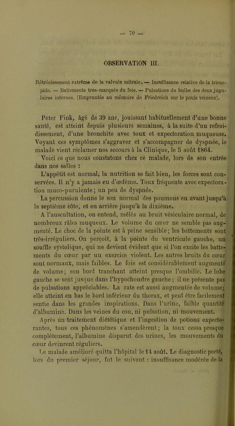 OBSERVATION III. Rétrécissement extrême de la valvule mitrale. — Insuffisance relative de la tricus- pide. — Battements très-marqués du foie. — Pulsations du bulbe des deux jugu- laires internes. (Empruntée au mémoire de Friedreich sur le pouls veineux). Peter Fink, âgé de 39 an?, jouissant habituellement d’une bonne santé, est atteint depuis plusieurs semaines, à la suite d’un refroi- dissement, d’une bronchite avec toux et expectoration muqueuse. Voyant ces symptômes s’aggraver et s’accompagner de dyspnée, le malade vient réclamer nos secours à la Clinique, le 5 août 1864. Voici ce que nous constatons chez ce malade, lors de son entrée dans nos salles : L’appétit est normal, la nutrition se fait bien, les forces sont con- servées. 11 n’y a jamais eu d’œdème. Toux fréquente avec expectora- tion muco-purulente ; un peu de dyspnée. La percussion donne le son normal des poumons en avant jusqu’à la septième côte, et en arrière jusqu’à la dixième. A l’auscultation, on entend, mêlés au bruit vésiculaire normal, de nombreux râles muqueux. Le volume du cœur ne semble pas aug- menté. Le choc de la pointe est à peine sensible; les battements sont très-irréguliers. On perçoit, à la pointe du ventricule gauche, un souffle systolique, qui ne devient évident que si l’on excite les batte- ments du cœur par un exercice violent. Les autres bruits du cœur sont normaux, mais faibles. Le foie est considérablement augmenté de volume; son bord tranchant atteint presque l’ombilic. Le lobe gauche se sent jusque dans l’hypochondre gauche; il ne présente pas de pulsations appréciables. La rate est aussi augmentée de volume; elle atteint en bas le bord inférieur du thorax, et peut être facilement sentie dans les grandes inspirations. Dans l’urine, faible quantité d’albumine. Dans les veines du cou, ni pulsation, ni mouvement. Après un traitement diététique et l’ingestion de potions expecto- rantes, tous ces phénomènes s’amendèrent ; la toux cessa presque complètement, l’albumine disparut des urines, les mouvements du cœur devinrent réguliers. Le malade amélioré quitta l’hôpital le 14 août. Le diagnostic porté, lors du premier séjour, fut le suivant : insuffisance modérée de la