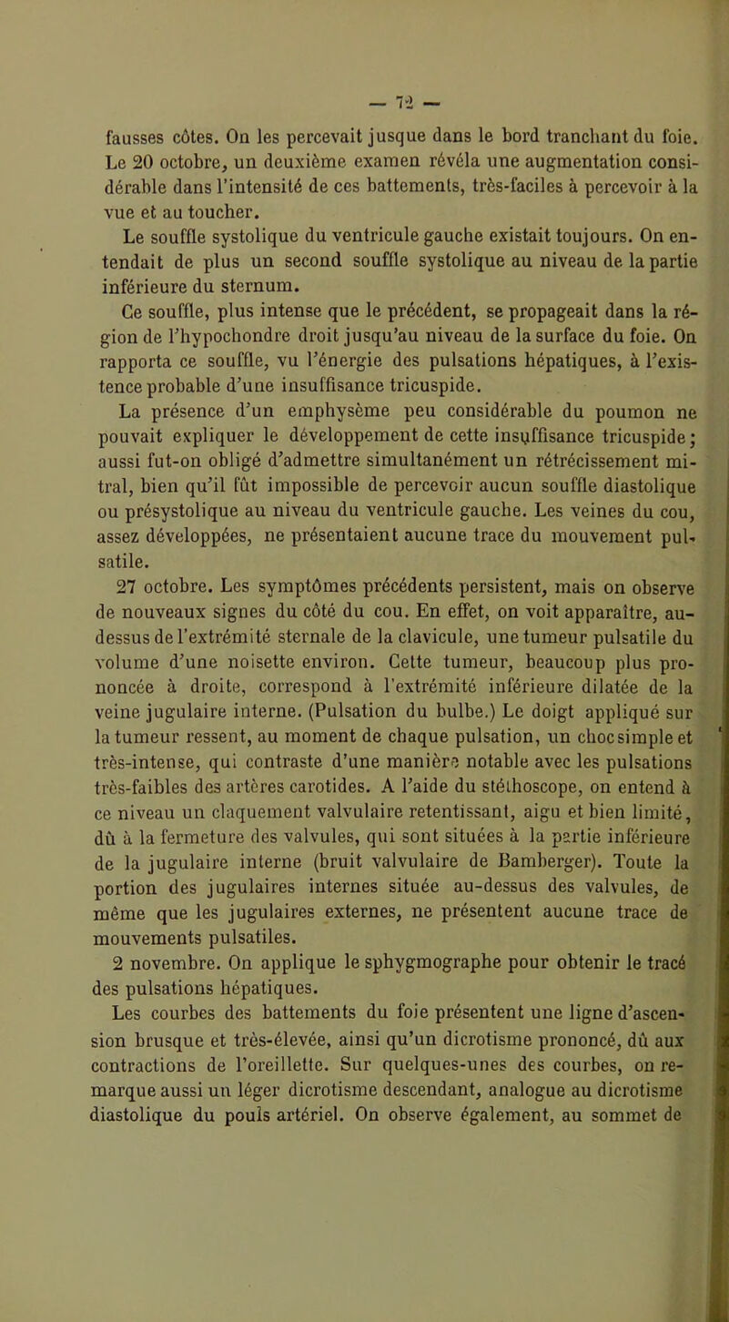 — 7-2 — fausses côtes. On les percevait jusque dans le bord tranchant du foie. Le 20 octobre, un deuxième examen révéla une augmentation consi- dérable dans l’intensité de ces battements, très-faciles à percevoir à la vue et au toucher. Le souffle systolique du ventricule gauche existait toujours. On en- tendait de plus un second souffle systolique au niveau de la partie inférieure du sternum. Ce souffle, plus intense que le précédent, se propageait dans la ré- gion de l’hypochondre droit jusqu’au niveau de la surface du foie. On rapporta ce souffle, vu l’énergie des pulsations hépatiques, à l’exis- tence probable d’une insuffisance tricuspide. La présence d’un emphysème peu considérable du poumon ne pouvait expliquer le développement de cette insuffisance tricuspide; aussi fut-on obligé d’admettre simultanément un rétrécissement mi- tral, bien qu’il fût impossible de percevoir aucun souffle diastolique ou présystolique au niveau du ventricule gauche. Les veines du cou, assez développées, ne présentaient aucune trace du mouvement pul- satile. 27 octobre. Les symptômes précédents persistent, mais on observe de nouveaux signes du côté du cou. En effet, on voit apparaître, au- dessus de l’extrémité sternale de la clavicule, une tumeur pulsatile du volume d’une noisette environ. Celte tumeur, beaucoup plus pro- noncée à droite, correspond à l’extrémité inférieure dilatée de la veine jugulaire interne. (Pulsation du bulbe.) Le doigt appliqué sur la tumeur ressent, au moment de chaque pulsation, un chocsimpleet 1 très-intense, qui contraste d’une manière notable avec les pulsations très-faibles des artères carotides. A l’aide du stéthoscope, on entend à ce niveau un claquement valvulaire retentissant, aigu et bien limité, dû à la fermeture des valvules, qui sont situées à la partie inférieure de la jugulaire interne (bruit valvulaire de Bamberger). Toute la portion des jugulaires internes située au-dessus des valvules, de même que les jugulaires externes, ne présentent aucune trace de mouvements pulsatiles. 2 novembre. On applique le sphygmographe pour obtenir le tracé des pulsations hépatiques. Les courbes des battements du foie présentent une ligne d’ascen- sion brusque et très-élevée, ainsi qu’un dicrotisme prononcé, dû aux contractions de l’oreillette. Sur quelques-unes des courbes, on re- marque aussi un léger dicrotisme descendant, analogue au dicrotisme diastolique du pouls artériel. On observe également, au sommet de