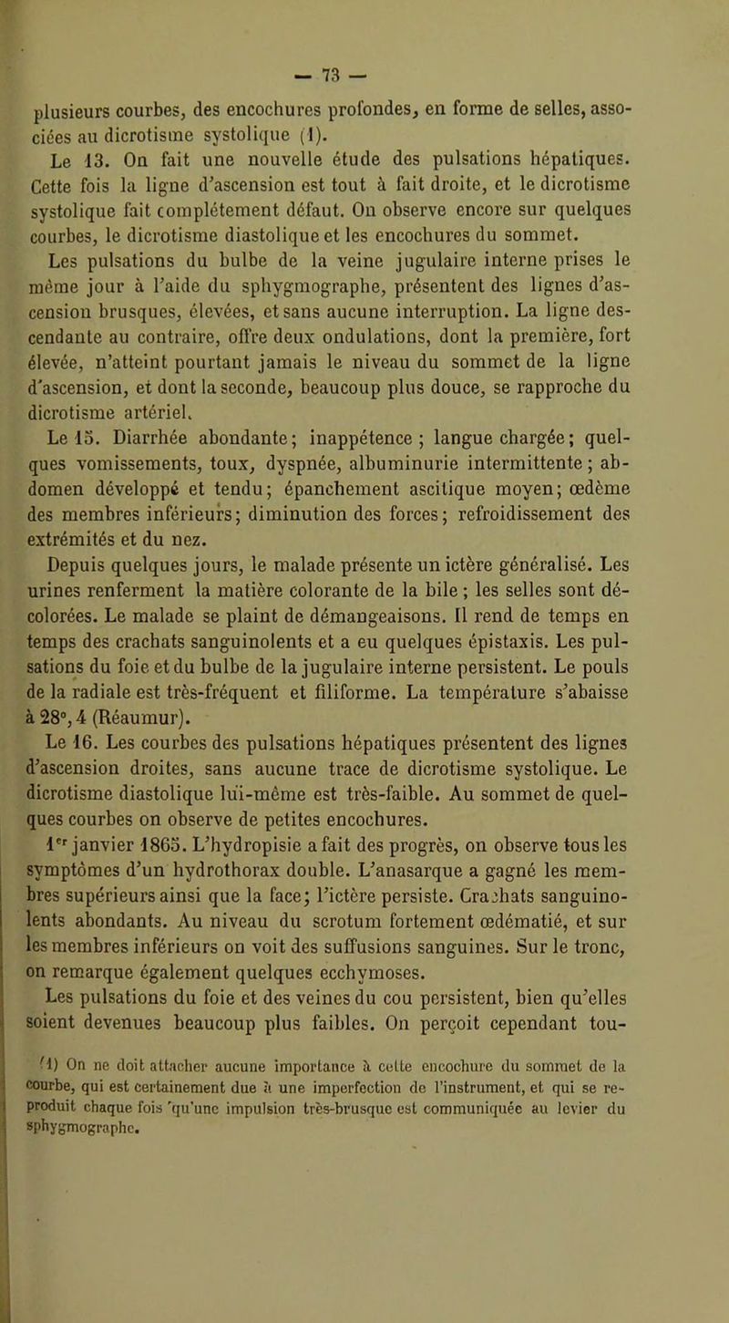 plusieurs courbes, des encochures profondes, en forme de selles, asso- ciées au dicrotisme systolique (■!). Le 13. On fait une nouvelle étude des pulsations hépatiques. Cette fois la ligne d'ascension est tout à fait droite, et le dicrotisme systolique fait complètement défaut. On observe encore sur quelques courbes, le dicrotisme diastolique et les encochures du sommet. Les pulsations du bulbe de la veine jugulaire interne prises le même jour à l’aide du sphygmographe, présentent des lignes d’as- cension brusques, élevées, et sans aucune interruption. La ligne des- cendante au contraire, offre deux ondulations, dont la première, fort élevée, n’atteint pourtant jamais le niveau du sommet de la ligne d'ascension, et dont la seconde, beaucoup plus douce, se rapproche du dicrotisme artériel. Le 15. Diarrhée abondante; inappétence; langue chargée ; quel- ques vomissements, toux, dyspnée, albuminurie intermittente; ab- domen développé et tendu; épanchement ascitique moyen; œdème des membres inférieurs; diminution des forces; refroidissement des extrémités et du nez. Depuis quelques jours, le malade présente un ictère généralisé. Les urines renferment la matière colorante de la bile ; les selles sont dé- colorées. Le malade se plaint de démangeaisons. Il rend de temps en temps des crachats sanguinolents et a eu quelques épistaxis. Les pul- sations du foie et du bulbe de la jugulaire interne persistent. Le pouls de la radiale est très-fréquent et filiforme. La température s’abaisse à 28°, 4 (Réaumur). Le 16. Les courbes des pulsations hépatiques présentent des lignes d’ascension droites, sans aucune trace de dicrotisme systolique. Le dicrotisme diastolique lui-même est très-faible. Au sommet de quel- ques courbes on observe de petites encochures. 1er janvier 1863. L’hydropisie a fait des progrès, on observe tous les symptômes d’un hydrothorax double. L’anasarque a gagné les mem- bres supérieurs ainsi que la face; l’ictère persiste. Crachats sanguino- lents abondants. Au niveau du scrotum fortement œdématié, et sur les membres inférieurs on voit des suffusions sanguines. Sur le tronc, on remarque également quelques ecchymoses. Les pulsations du foie et des veines du cou persistent, bien qu’elles soient devenues beaucoup plus faibles. On perçoit cependant tou- • 1) On ne doit attacher aucune importance à celte cncochure du sommet de la courbe, qui est certainement due à une imperfection de l’instrument, et qui se re- produit chaque fois 'qu’une impulsion très-brusque est communiquée au levier du sphygmographe.