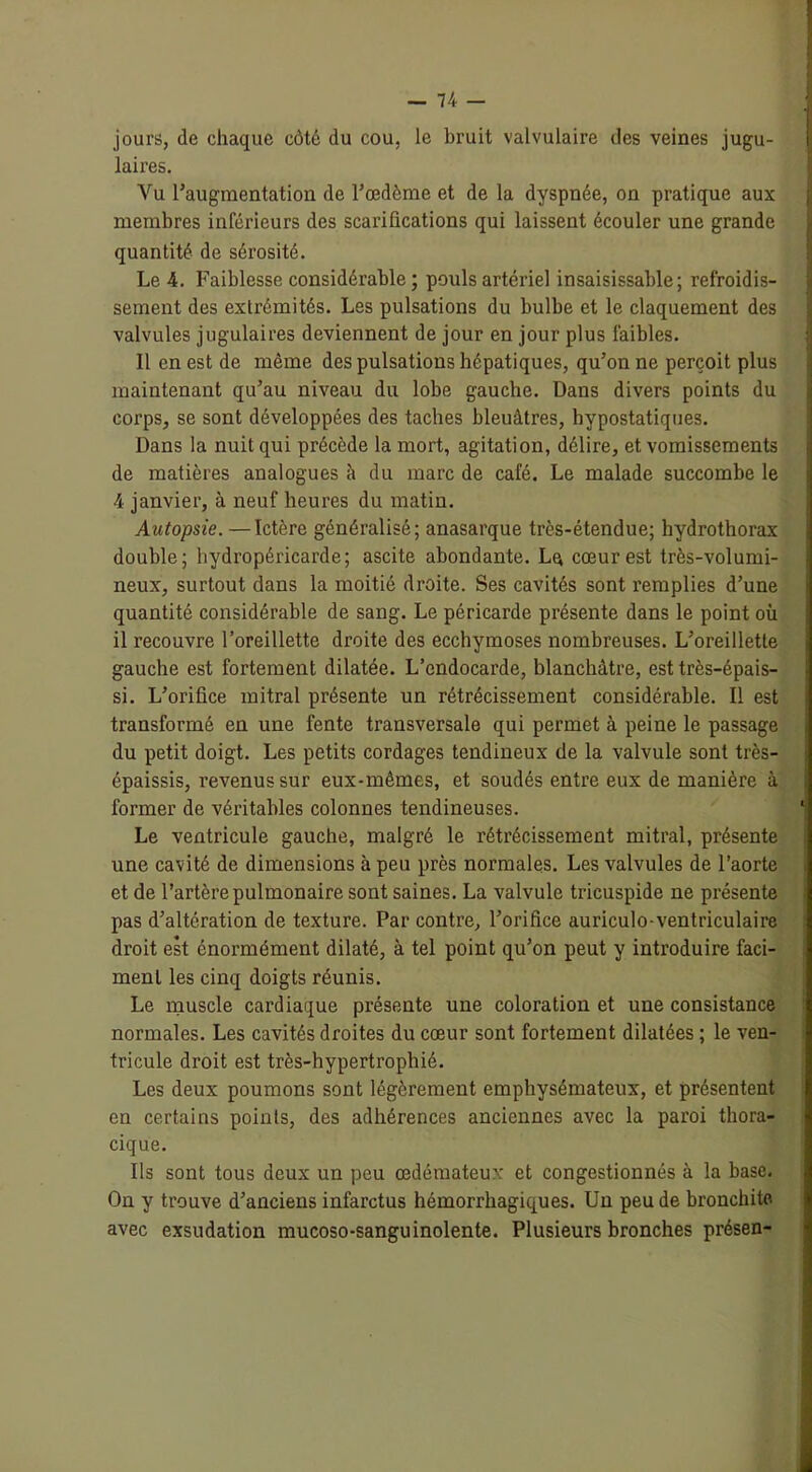 jours, de chaque côté du cou, le bruit valvulaire des veines jugu- | laires. Vu l'augmentation de l'œdème et de la dyspnée, on pratique aux I membres inférieurs des scarifications qui laissent écouler une grande quantité de sérosité. Le 4. Faiblesse considérable; pouls artériel insaisissable; refroidis- sement des extrémités. Les pulsations du bulbe et le claquement des valvules jugulaires deviennent de jour en jour plus faibles. 11 en est de même des pulsations hépatiques, qu’on ne perçoit plus maintenant qu'au niveau du lobe gauche. Dans divers points du corps, se sont développées des taches bleuâtres, bypostatiques. Dans la nuit qui précède la mort, agitation, délire, et vomissements de matières analogues à du marc de café. Le malade succombe le 4 janvier, à neuf heures du matin. Autopsie. —Ictère généralisé; anasarque très-étendue; hydrothorax double; hydropéricarde; ascite abondante. Lu cœur est très-volumi- neux, surtout dans la moitié droite. Ses cavités sont remplies d’une quantité considérable de sang. Le péricarde présente dans le point où il recouvre l’oreillette droite des ecchymoses nombreuses. L’oreillette gauche est fortement dilatée. L’endocarde, blanchâtre, est très-épais- si. L’orifice mitral présente un rétrécissement considérable. Il est transformé en une fente transversale qui permet à peine le passage du petit doigt. Les petits cordages tendineux de la valvule sont très- épaissis, revenus sur eux-mêmes, et soudés entre eux de manière à former de véritables colonnes tendineuses. Le ventricule gauche, malgré le rétrécissement mitral, présente une cavité de dimensions à peu près normales. Les valvules de l’aorte et de l’artère pulmonaire sont saines. La valvule tricuspide ne présente pas d’altération de texture. Par contre, l’orifice auriculo-ventriculaire droit est énormément dilaté, à tel point qu’on peut y introduire faci- ment les cinq doigts réunis. Le muscle cardiaque présente une coloration et une consistance normales. Les cavités droites du cœur sont fortement dilatées ; le ven- tricule droit est très-hypertrophié. Les deux poumons sont légèrement emphysémateux, et présentent en certains points, des adhérences anciennes avec la paroi thora- cique. Ils sont tous deux un peu œdémateux et congestionnés à la base. On y trouve d’anciens infarctus hémorrhagiques. Un peu de bronchite avec exsudation mucoso-sanguinolente. Plusieurs bronches présen-