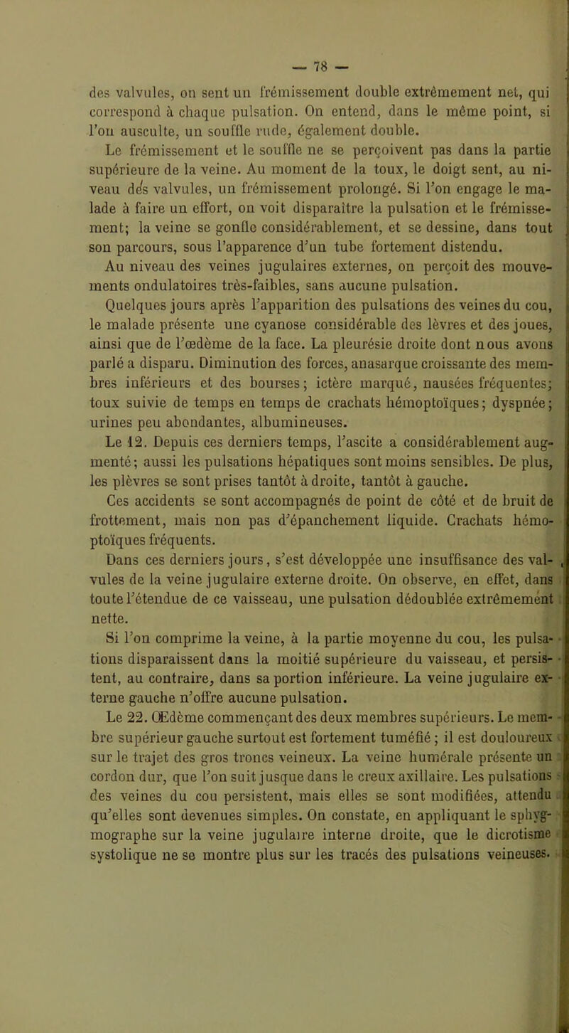 des valvules, on sent un frémissement double extrêmement net, qui correspond à chaque pulsation. On entend, dans le même point, si l’on ausculte, un souffle rude, également double. Le frémissement et le souffle ne se perçoivent pas dans la partie supérieure de la veine. Au moment de la toux, le doigt sent, au ni- veau dds valvules, un frémissement prolongé. Si l’on engage le ma- lade à faire un effort, on voit disparaître la pulsation et le frémisse- ment; la veine se gonfle considérablement, et se dessine, dans tout son parcours, sous l’apparence d’un tube fortement distendu. Au niveau des veines jugulaires externes, ou perçoit des mouve- ments ondulatoires très-faibles, sans aucune pulsation. Quelques jours après l’apparition des pulsations des veines du cou, le malade présente une cyanose considérable des lèvres et des joues, ainsi que de l’œdème de la face. La pleurésie droite dont nous avons parlé a disparu. Diminution des forces, anasarque croissante des mem- bres inférieurs et des bourses; ictère marqué, nausées fréquentes; toux suivie de temps en temps de crachats hémoptoïques; dyspnée; urines peu abondantes, albumineuses. Le 12. Depuis ces derniers temps, l’ascite a considérablement aug- menté; aussi les pulsations hépatiques sont moins sensibles. De plus, les plèvres se sont prises tantôt à droite, tantôt à gauche. Ces accidents se sont accompagnés de point de côté et de bruit de i frottement, mais non pas d’épanchement liquide. Crachats hémo- ptoïques fréquents. Dans ces derniers jours, s’est développée une insuffisance des val- , vules de la veine jugulaire externe droite. On observe, en effet, dans toute l’étendue de ce vaisseau, une pulsation dédoublée extrêmement nette. Si l’on comprime la veine, à la partie moyenne du cou, les pulsa- tions disparaissent dans la moitié supérieure du vaisseau, et persis- • tent, au contraire, dans sa portion inférieure. La veine jugulaire ex- terne gauche n’olfre aucune pulsation. Le 22. Œdème commençant des deux membres supérieurs. Le mem- bre supérieur gauche surtout est fortement tuméfié ; il est douloureux sur le trajet des gros troncs veineux. La veine humérale présente un cordon dur, que l’on suit jusque dans le creux axillaire. Les pulsations des veines du cou persistent, mais elles se sont modifiées, attendu qu’elles sont devenues simples. On constate, en appliquant le sphvg- mographe sur la veine jugulaire interne droite, que le dicrotisme systolique ne se montre plus sur les tracés des pulsations veineuses.