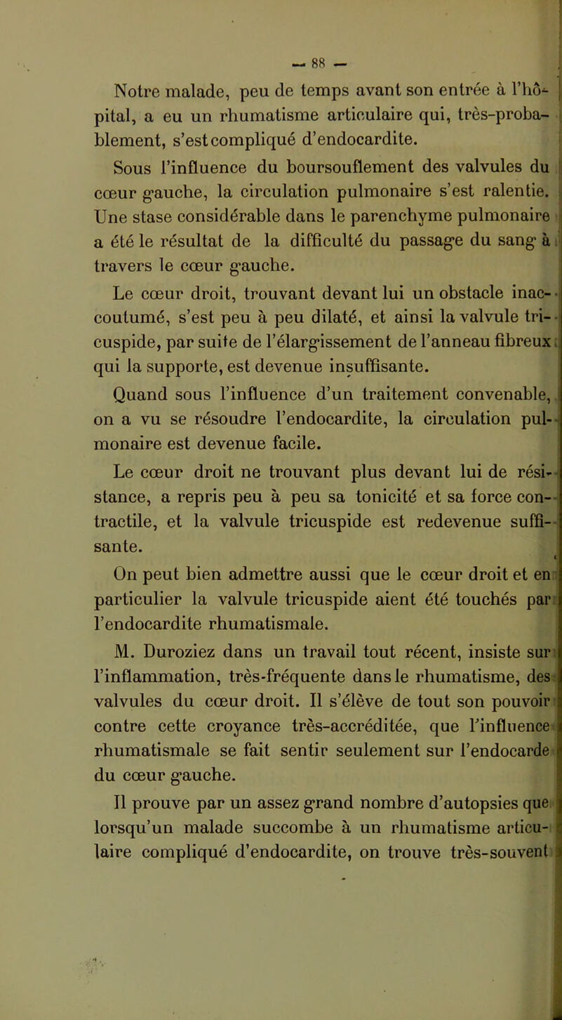 Notre malade, peu de temps avant son entrée à l’hô- j pital, a eu un rhumatisme artieulaire qui, très-proba- blement, s’est compliqué d’endocardite. Sous l’influence du boursouflement des valvules du cœur gauche, la circulation pulmonaire s’est ralentie. Une stase considérable dans le parenchyme pulmonaire a été le résultat de la difficulté du passage du sang à travers le cœur gauche. Le cœur droit, trouvant devant lui un obstacle inac- • coutumé, s’est peu à peu dilaté, et ainsi la valvule tri- - cuspide, par suite de l’élargissement de l’anneau fibreux , qui la supporte, est devenue insuffisante. Quand sous l’influence d’un traitement convenable, on a vu se résoudre l’endocardite, la circulation pul- monaire est devenue facile. Le cœur droit ne trouvant plus devant lui de rési- stance, a repris peu à peu sa tonicité et sa force con- tractile, et la valvule tricuspide est redevenue suffi- sante. i On peut bien admettre aussi que le cœur droit et en particulier la valvule tricuspide aient été touchés par l’endocardite rhumatismale. M. Duroziez dans un travail tout récent, insiste sur l’inflammation, très-fréquente dans le rhumatisme, des valvules du cœur droit. Il s’élève de tout son pouvoir contre cette croyance très-accréditée, que l'influence* rhumatismale se fait sentir seulement sur l’endocarde du cœur gauche. Il prouve par un assez grand nombre d’autopsies que lorsqu’un malade succombe à un rhumatisme articu- i faire compliqué d’endocardite, on trouve très-souvent