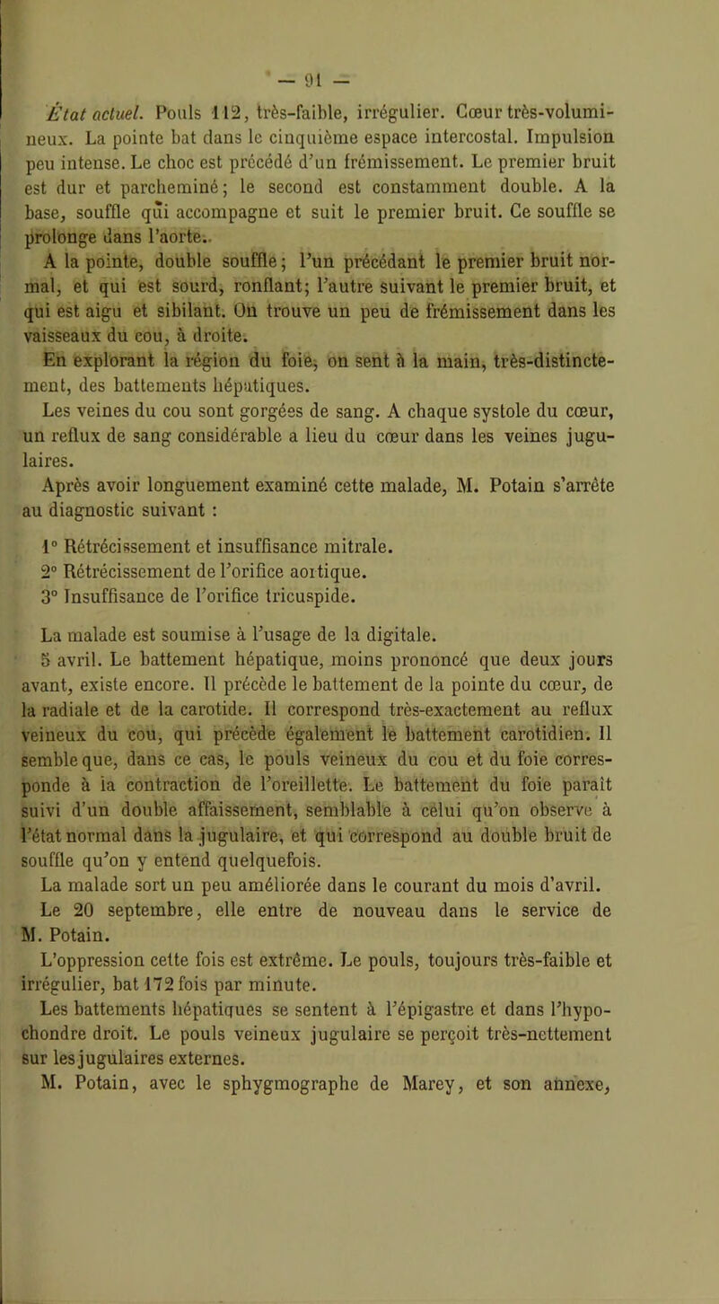 État actuel. Pouls 112, très-faible, irrégulier. Cœur très-volumi- ueux. La pointe bat dans le cinquième espace intercostal. Impulsion peu intense. Le choc est précédé d’un frémissement. Le premier bruit est dur et parcheminé; le second est constamment double. A la base, souffle qui accompagne et suit le premier bruit. Ce souffle se prolonge dans l’aorte.. A la pointe, double souffle ; l’un précédant le premier bruit nor- mal, et qui est sourd, ronflant; l’autre suivant le premier bruit, et qui est aigu et sibilant. On trouve un peu de frémissement dans les vaisseaux du cou, à droite. En explorant la région du foie, on sent h la main, très-distincte- ment, des battements hépatiques. Les veines du cou sont gorgées de sang. A chaque systole du cœur, un reflux de sang considérable a lieu du cœur dans les veines jugu- laires. Après avoir longuement examiné cette malade, M. Potain s’arrête au diagnostic suivant : 1° Rétrécissement et insuffisance mitrale. 2° Rétrécissement de l’orifice aoitique. 3° Insuffisance de l’orifice tricuspide. La malade est soumise à l’usage de la digitale. 5 avril. Le battement hépatique, moins prononcé que deux jours avant, existe encore. Il précède le battement de la pointe du cœur, de la radiale et de la carotide. Il correspond très-exactement au reflux veineux du cou, qui précède également le battement carotidien. Il semble que, dans ce cas, le pouls veineux du cou et du foie corres- ponde à ia contraction de l’oreillette. Le battement du foie parait suivi d’un double affaissement, semblable à celui qu’on observe à l’état normal dans la jugulaire, et qui correspond au double bruit de souffle qu’on y entend quelquefois. La malade sort un peu améliorée dans le courant du mois d’avril. Le 20 septembre, elle entre de nouveau dans le service de M. Potain. L’oppression cette fois est extrême. Le pouls, toujours très-faible et irrégulier, bat 172 fois par minute. Les battements hépatiques se sentent à l’épigastre et dans l’hypo- chondre droit. Le pouls veineux jugulaire se perçoit très-nettement sur les jugulaires externes. M. Potain, avec le sphygmographe de Marey, et son annexe,