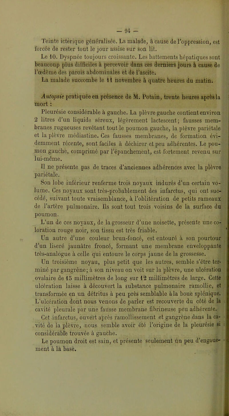 Teinte ictérique généralisée. La malade, à cause de l’oppression, est forcée de rester tout le jour assise sur son lit. Le 10. Dyspnée toujours croissante. Les battements hépatiques sont beaucoup plus difficiles à percevoir dans ces derniers jours à cause de l’œdème des parois abdominales et de l’ascite. La malade succombe le 44 novembre à quatre heures du matin. Autopsie pratiquée en présence de M. Potain, trente heures après la mort : Pleurésie considérable à gauche. La plèvre gauche contient environ 2 litres d’un liquide séreux, légèrement lactescent; fausses mem- branes rugueuses revêtant tout le poumon gauche, la plèvre pariétale et la plèvre médiastine. Ces fausses membranes, de formation évi- demment récente, sont faciles à déchirer et peu adhérentes. Le pou- mon gauche, comprimé par l’épanchement, est fortement revenu sur lui-même. Il ne présente pas de traces d’anciennes adhérences avec la plèvre pariétale. Son lobe inférieur renferme trois noyaux indurés d’un certain vo- lume. Ces noyaux sont très-probablement des infarctus, qui ont suc- cédé, suivant toute vraisemblance, à l’oblitération de petits rameaux de l’artère pulmonaire. Ils sont tout trois voisins de la surface du poumon. L’un de ces noyaux, de la grosseur d’une noisette, présente une co- loration rouge noir, son tissu est très friable. Un autre d’une couleur brun-foncé, est entouré à son pourtour d’un liseré jaunâtre froncé, formant une membrane enveloppante très-analogue à celle qui entoure le corps jaune de la grossesse. Un troisième noyau, plus petit que les autres, semble s’être ter- miné par gangrène; à son niveau on voit sur la plèvre, une ulcération ovalaire de 15 millimètres de long sur 12 millimètres de large. Cette ulcération laisse à découvert la substance pulmonaire ramollie, et transformée en un détritus à peu près semblable à la boue splénique. L’ulcération dont nous venons de parler est recouverte du côté de la cavité pleurale par une fausse membrane fibrineuse peu adhérente. Cet infarctus, ouvert après ramollissement et gangrène dans la ca- vité de la plèvre, nous semble avoir été l’origine de la pleurésie si considérable trouvée à gauche. Le poumon droit est sain, et présente seulement un peu d’engoue- ment à la base.