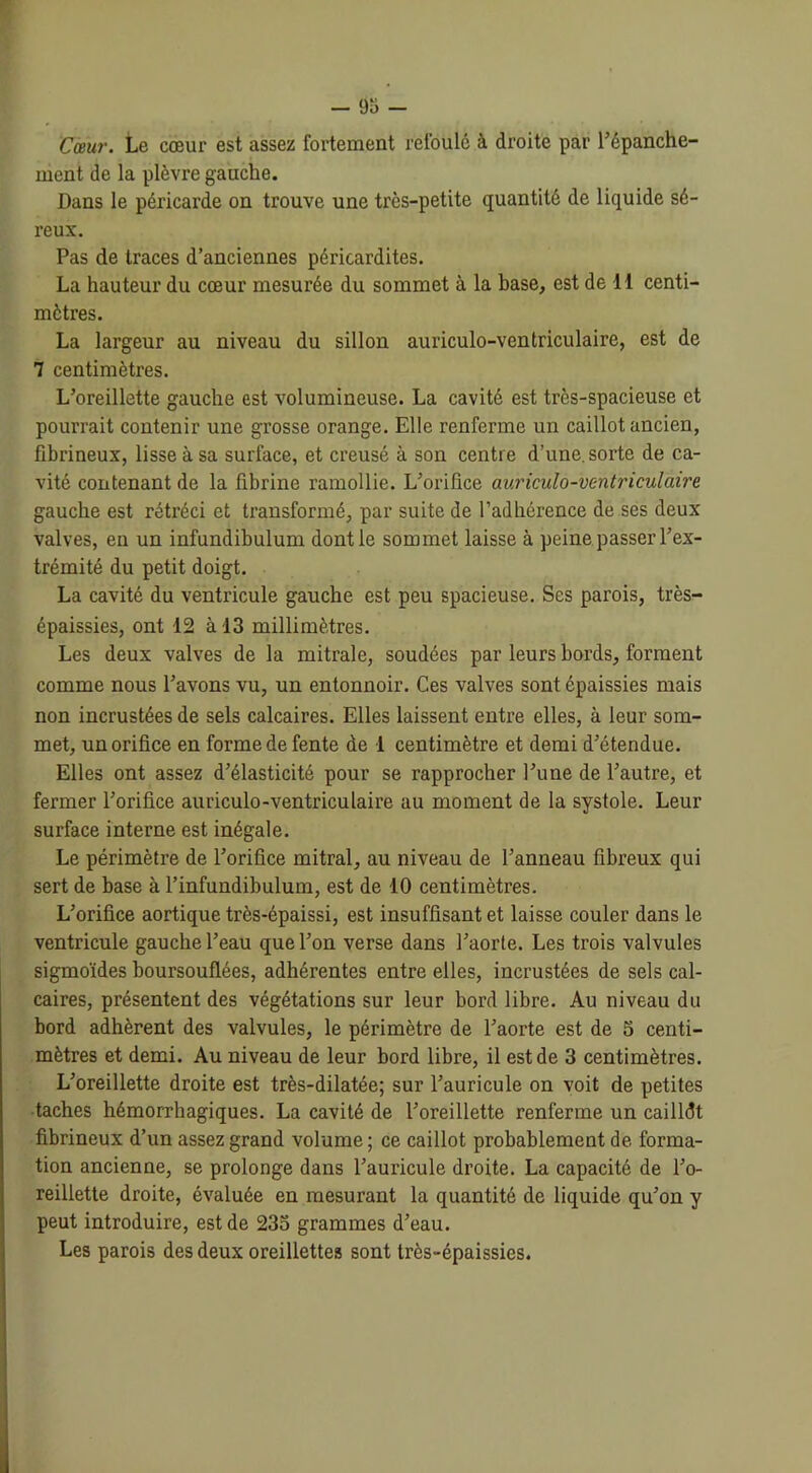 Cœur. Le cœur est assez fortement refoulé à droite par l’épanche- ment de la plèvre gauche. Dans le péricai’de on trouve une très-petite quantité de liquide sé- reux. Pas de traces d’anciennes péricardites. La hauteur du cœur mesurée du sommet à la base, est de H centi- mètres. La largeur au niveau du sillon auriculo-ventriculaire, est de 7 centimètres. L’oreillette gauche est volumineuse. La cavité est très-spacieuse et pourrait contenir une grosse orange. Elle renferme un caillot ancien, fibrineux, lisse à sa surface, et creusé à son centre d’une, sorte de ca- vité contenant de la fibrine ramollie. L’orifice auriculo-ventriculaire gauche est rétréci et transformé, par suite de l’adhérence de ses deux valves, en un infundibulum dont le sommet laisse à peine passer l’ex- trémité du petit doigt. La cavité du ventricule gauche est peu spacieuse. Ses parois, très- épaissies, ont 12 à 13 millimètres. Les deux valves de la mitrale, soudées par leurs bords, forment comme nous l’avons vu, un entonnoir. Ces valves sont épaissies mais non incrustées de sels calcaires. Elles laissent entre elles, à leur som- met, un orifice en forme de fente de 1 centimètre et demi d’étendue. Elles ont assez d’élasticité pour se rapprocher l’une de l’autre, et fermer l’orifice auriculo-ventriculaire au moment de la systole. Leur surface interne est inégale. Le périmètre de l’orifice mitral, au niveau de l’anneau fibreux qui sert de base à l’infundibulum, est de 10 centimètres. L’orifice aortique très-épaissi, est insuffisant et laisse couler dans le ventricule gauche l’eau que l’on verse dans l’aorte. Les trois valvules sigmoïdes boursouflées, adhérentes entre elles, incrustées de sels cal- caires, présentent des végétations sur leur bord libre. Au niveau du bord adhèrent des valvules, le périmètre de l’aorte est de 5 centi- mètres et demi. Au niveau de leur bord libre, il est de 3 centimètres. L’oreillette droite est très-dilatée; sur l’auricule on voit de petites taches hémorrhagiques. La cavité de l’oreillette renferme un cailldt fibrineux d’un assez grand volume ; ce caillot probablement de forma- tion ancienne, se prolonge dans l’auricule droite. La capacité de l’o- reillette droite, évaluée en mesurant la quantité de liquide qu’on y peut introduire, est de 235 grammes d’eau. Les parois des deux oreillettes sont très-épaissies.