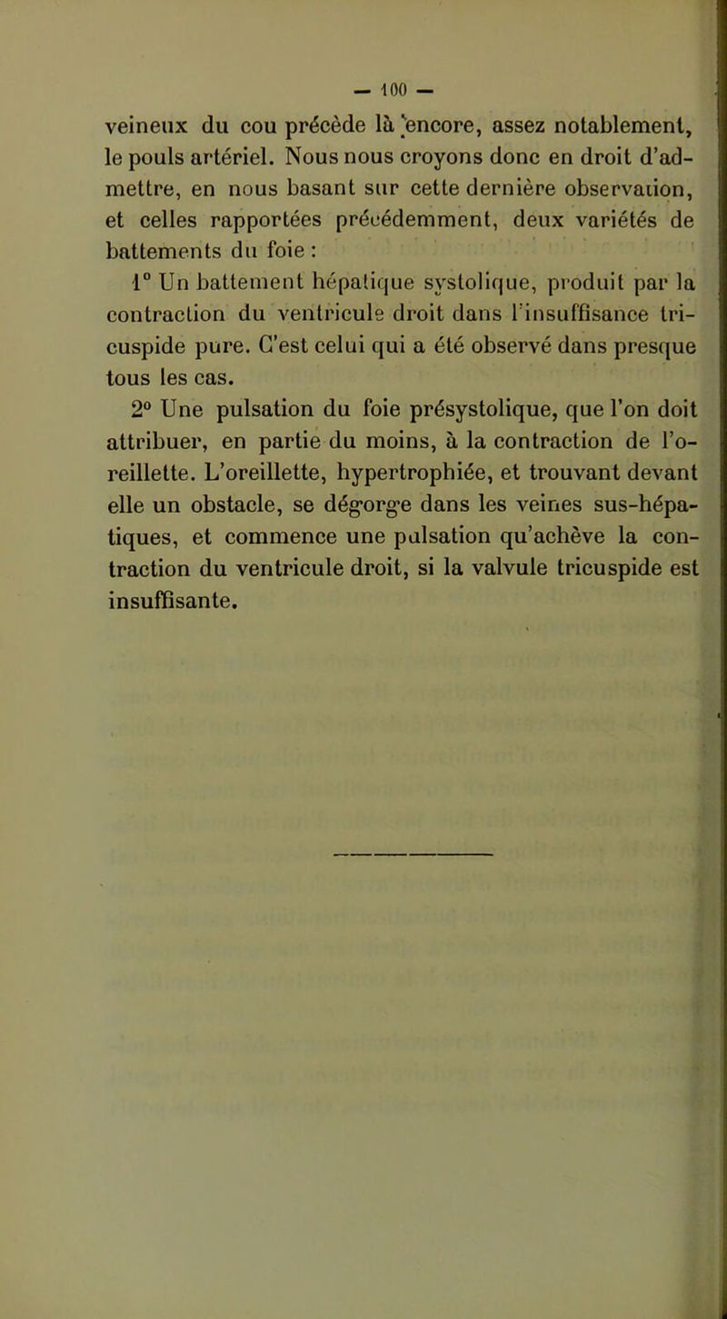 veineux du cou précède là 'encore, assez notablement, le pouls artériel. Nous nous croyons donc en droit d’ad- mettre, en nous basant sur cette dernière observation, et celles rapportées précédemment, deux variétés de battements du foie : 1° Un battement hépatique systolique, produit par la contraction du ventricule droit dans l’insuffisance tri- cuspide pure. C’est celui qui a été observé dans presque tous les cas. 2° Une pulsation du foie présystolique, que l’on doit attribuer, en partie du moins, à la contraction de l’o- reillette. L’oreillette, hypertrophiée, et trouvant devant elle un obstacle, se dégorge dans les veines sus-hépa- tiques, et commence une pulsation qu’achève la con- traction du ventricule droit, si la valvule tricuspide est insuffisante.