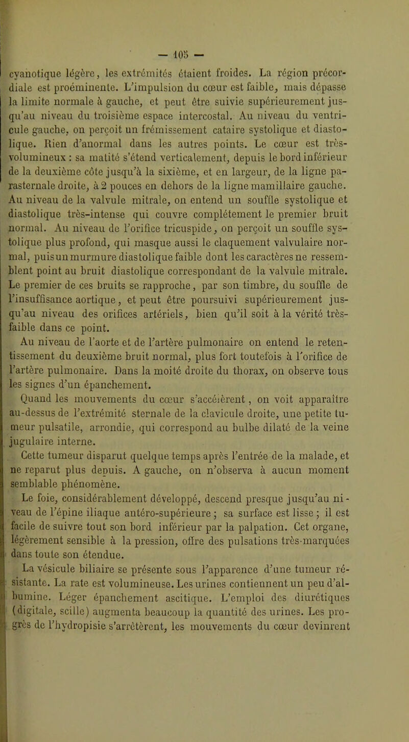 — 108 — cyauotique légère, les extrémités étaient froides. La région précor- diale est proéminente. L'impulsion du cœur est faible, mais dépasse la limite normale à gauche, et peut être suivie supérieurement jus- qu’au niveau du troisième espace intercostal. Au niveau du ventri- cule gauche, on perçoit un frémissement cataire systolique et diasto- lique. Rien d’anormal dans les autres points. Le cœur est très- volumineux : sa matité s’étend verticalement, depuis le bord inférieur de la deuxième côte jusqu'à la sixième, et en largeur, de la ligne pa- rasternale droite, à2 pouces en dehors de la ligne mamillaire gauche. Au niveau de la valvule mitrale, on entend un souffle systolique et diastolique très-intense qui couvre complètement le premier bruit normal. Au niveau de l'orifice tricuspide, on perçoit un souffle sys- tolique plus profond, qui masque aussi le claquement valvulaire nor- mal, puisun murmure diastolique faible dont les caractères ne ressem- blent point au bruit diastolique correspondant de la valvule mitrale. Le premier de ces bruits se rapproche, par son timbre, du souffle de l’insuffisance aortique, et peut être poursuivi supérieurement jus- qu’au niveau des orifices artériels, bien qu'il soit à la vérité très- faible dans ce point. Au niveau de l’aorte et de l’artère pulmonaire on entend le reten- tissement du deuxième bruit normal, plus fort toutefois à l'orifice de l’artère pulmonaire. Dans la moi té droite du thorax, on observe tous les signes d’un épanchement. Quand les mouvements du cœur s’accélèrent, on voit apparaître au-dessus de l’extrémité sternale de la clavicule droite, une petite tu- meur pulsatile, arrondie, qui correspond au bulbe dilaté de la veine jugulaire interne. Cette tumeur disparut quelque temps après l’entrée de la malade, et ne reparut plus depuis. A gauche, on n’observa à aucun moment semblable phénomène. Le foie, considérablement développé, descend presque jusqu’au ni- veau de l’épine iliaque antéro-supérieure ; sa surface est lisse ; il est facile de suivre tout son bord inférieur par la palpation. Cet organe, légèrement sensible à la pression, offre des pulsations très-marquées dans toute son étendue. La vésicule biliaire se présente sous l’apparence d’une tumeur ré- sistante. La rate est volumineuse. Les urines contiennent un peu d’al- bumine. Léger épanchement ascitique. L’emploi des diurétiques (digitale, scille) augmenta beaucoup la quantité des urines. Les pro- grès de l’hydropisie s’arrêtèrent, les mouvements du cœur devinrent