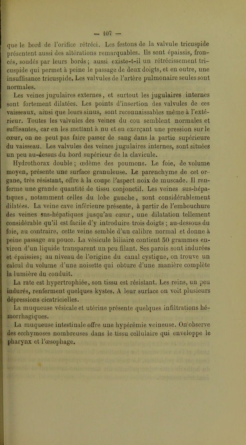 que le bord de l’orifice rétréci. Les festons de la valvule tricuspide présentent aussi des altérations remarquables. Ils sont épaissis, fron- cés, soudés par leurs bords ; aussi existe-t-il un rétrécissement tri- cuspide qui permet à peine le passage de deux doigts, et en outre, une insuffisance tricuspide. Les valvules de l’artère pulmonaire seules sont normales. Les veines jugulaires externes, et surtout les jugulaires internes sont fortement dilatées. Les points d’insertion des valvules de ces vaisseaux, ainsi que leurs sinus, sont reconnaissables même à l’exté- rieur. Toutes les valvules des veines du cou semblent normales et suffisantes, car en les mettant à nu et eu exerçant une pression sur le cœur, on ne peut pas faire passer de sang dans la partie supérieure du vaisseau. Les valvules des veines jugulaires internes, sont situées un peu au-dessus du bord supérieur de la clavicule. Hydrothorax double ; œdème des poumons. Le foie, de volume moyen, présente une surface granuleuse. Le parenchyme de cet or- gane, très résistant, offre à la coupe l’aspect noix de muscade. Il ren- ferme une grande quantité de tissu conjonctif. Les veines sus-hépa- tjques, notamment celles du lobe gauche, sont considérablement dilatées. La veine cave inférieure présente, à partir de l’embouchure des Aœines sus-hépatiques jusqu’au cœur, une dilatation tellement considérable qu’il est facile d’y introduire trois doigts ; au-dessous du foie, au contraire, cette veine semble d’un calibre normal et donne à peine passage au pouce. La vésicule biliaire contient 50 grammes en- viron d’un liquide transparent un peu filant. Ses parois sont indurées et épaissies; au niveau de l’origine du canal cystique, on trouve un calcul du volume d’une noisette qui obture d’une manière complète la lumière du conduit. La rate est hypertrophiée, son tissu est résistant. Les reins, un peu indurés, renferment quelques kystes. A leur surface on voit plusieurs dépressions cicatricielles. La muqueuse vésicale et utérine présente quelques infiltrations hé- morrhagiques. La muqueuse intestinale offre une hypérémie veineuse. On observe des ecchymoses nombreuses dans le tissu cellulaire qui enveloppe le pharynx et l’œsophage.