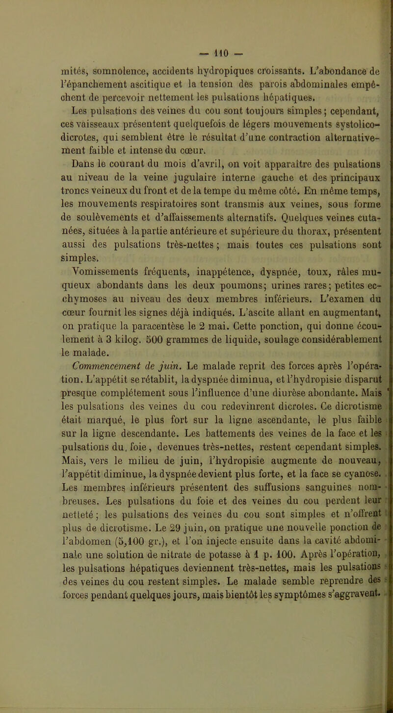 mités, somnolence, accidents hydropiques croissants. L’abondance de l’épanchement ascitique et la tension des parois abdominales empê- chent de percevoir nettement les pulsations hépatiques. Les pulsations des veines du cou sont toujours simples; cependant, ces vaisseaux présentent quelquefois de légers mouvements systolico- dicrotes, qui semblent être le résultat d’une contraction alternative- ment faible et intense du cœur. Dans le courant du mois d’avril, on voit apparaître des pulsations au niveau de la veine jugulaire interne gauche et des principaux troncs veineux du front et de la tempe du même côté. En même temps, les mouvements respiratoires sont transmis aux veines, sous forme de soulèvements et d’affaissements alternatifs. Quelques veines cuta- nées, situées à la partie antérieure et supérieure du thorax, présentent aussi des pulsations très-nettes ; mais toutes ces pulsations sont simples. Vomissements fréquents, inappétence, dyspnée, toux, râles mu- queux abondants dans les deux poumons; urines rares; petites ec- chymoses au niveau des deux membres inférieurs. L’examen du cœur fournit les signes déjà indiqués. L’ascite allant en augmentant, on pratique la paracentèse le 2 mai. Cette ponction, qui donne écou- lement à 3 kilog. 500 grammes de liquide, soulage considérablement le malade. Commencement de juin. Le malade reprit des forces après l’opéra- tion. L’appétit se rétablit, la dyspnée diminua, etl’hydropisie disparut presque complètement sous l’influence d’une diurèse abondante. Mais les pulsations des veines du cou redevinrent dicroles. Ce dicrotisme était marqué, le plus fort sur la ligne ascendante, le plus faible sur la ligne descendante. Les battements des veines de la face et les pulsations du. foie, devenues très-nettes, restent cependant simples. Mais, vers le milieu de juin, l’hydropisie augmente de nouveau, l’appétit diminue, la dyspnée devient plus forte, et la face se cyanose. Les membres inférieurs présentent des suffusions sanguines nom- breuses. Les pulsations du foie et des veines du cou perdent leur netleté ; les pulsations des veines du cou sont simples et n’offrent plus de dicrotisme. Le 29 juin, on pratique une nouvelle ponction de l’abdomen (5,100 gi\), et l’on injecte ensuite dans la cavité abdomi- nale une solution de nitrate de potasse à 1 p. 100. Après l’opération, les pulsations hépatiques deviennent très-nettes, mais les pulsations des veines du cou restent simples. Le malade semble reprendre des forces pendant quelques jours, mais bientôt les symptômes s’aggravent.