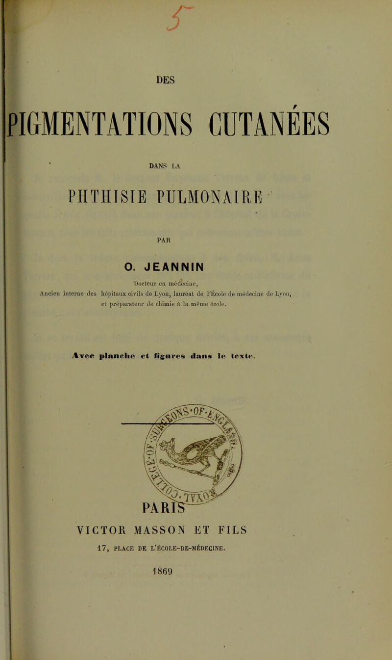 PIGMENTATIONS CUTANÉES ■ DANS LA PHTHISIE PULMONAIRE ' PAB O. JEANNiN Docteur en méd'ecine, Ancien interne des hôpitaux civils de Lyon, laMéat de l'École de médecine de Lyon, et préparateur de chimie à la même école. Avec planche et figures dans Itt texte. VICTOR MASSON ET FILS 17, PLACE DE L’ÉCOLE-DE-MÉDECINE. 1869