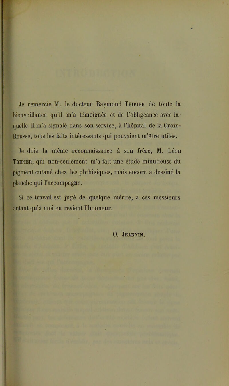 Je remercie M. le docteur Raymond Tripier de toute la bienveillance qu’il m’a témoignée et de l’obligeance avec la- quelle il m’a signalé dans son service, à l’hôpital de la Croix- Rousse, tous les faits intéressants qui pouvaient m’être utiles. Je dois la même reconnaissance à son frère, M. Léon Tripier, qui non-seulement m’a fait une étude minutieuse du pigment cutané chez les phthisiques, mais encore a dessiné la planche qui l’accompagne. Si ce travail est jugé de quelque mérite, à ces messieurs autant qu’à moi en revient l’honneur. 0. Jeannin.