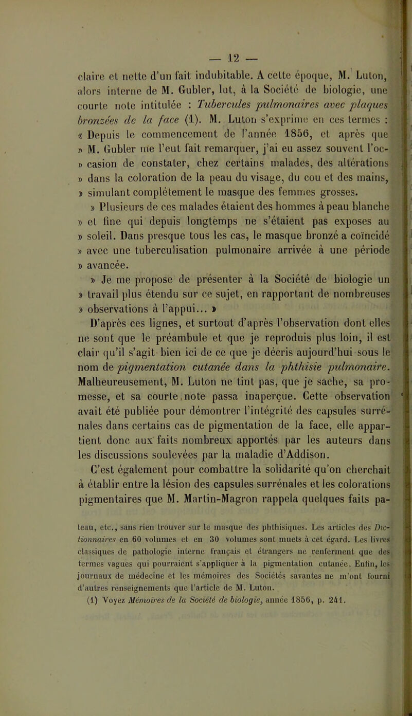 claire el nette d’un lait indubitable. A cette é[io(jue, M.’ Luton, alors interne de M. Gubler, lut, à la Société de biologie, une courte note intitulée : Tubercules 'pulmonaires avec plaques bronzées de la face (i). M. Luton s’exprime eti ces termes : a Depuis le commencement de l’année 1856, et a[)rès (pie » M. Gubler nie l’eut fait remanpier, j’ai eu assez souvent l’oc- » casion de constater, chez certains malades, des alb’îrations » dans la coloration de la peau du visage, du cou et des mains, J) simulant complètement le masque des femmes grosses. » Plusieurs de ces malades étaient des hommes à peau blanche » et line qui depuis longtemps ne s’étaient pas exposes au » soleil. Dans presque tous les cas, le masque bronzé a coïncidé » avec une tuberculisation pulmonaire arrivée à une période » avancée. D Je me propose de présenter à la Société de biologie un » travail plus étendu sur ce sujet, en rapportant de nombreuses » observations à l’appui... » D’après ces lignes, et surtout d’après l’observation dont elles ne sont que le préambule et que je reproduis plus loin, il est clair qu’il s’agit bien ici de ce que je décris aujourd’hui sous le nom de pigmentation cutanée dans la phthisie pidmonaire. Malheureusement, M. Luton ne tint pas, que je sache, sa pro- messe, et sa courte.note passa inaperçue. Cette observation avait été publiée pour démontrer l’intégrité des capsules surré- nales dans certains cas de pigmentation de la face, elle appar- tient donc aux faits nombreux apportés par les auteurs dans les discussions soulevées par la maladie d’Addison. C’est également pour combattre la solidarité qu’on cherchait à établir entre la lésion des capsules surrénales et les colorations pigmentaires que M. Martin-Magron rappela quelques faits pa- teau, etc., sans rien trouver sur le masque des plithisi(|ues. Les articles des Dic- tionnaires en 60 volumes et eu 30 volumes sont muets à cet égard. Les livres classiques de pathologie interne français et étrangers ne renferment que des termes vagues qui pourraient s’appliquer à la pigmentation cutanée. Enfin, les journaux de médecine et les mémoires des Sociétés savantes ne m’ont fourni d’autres renseignements que l’article de M. Luton. (1) Voyez Mémoires de la Société de biologie, année 1856, p. 241.