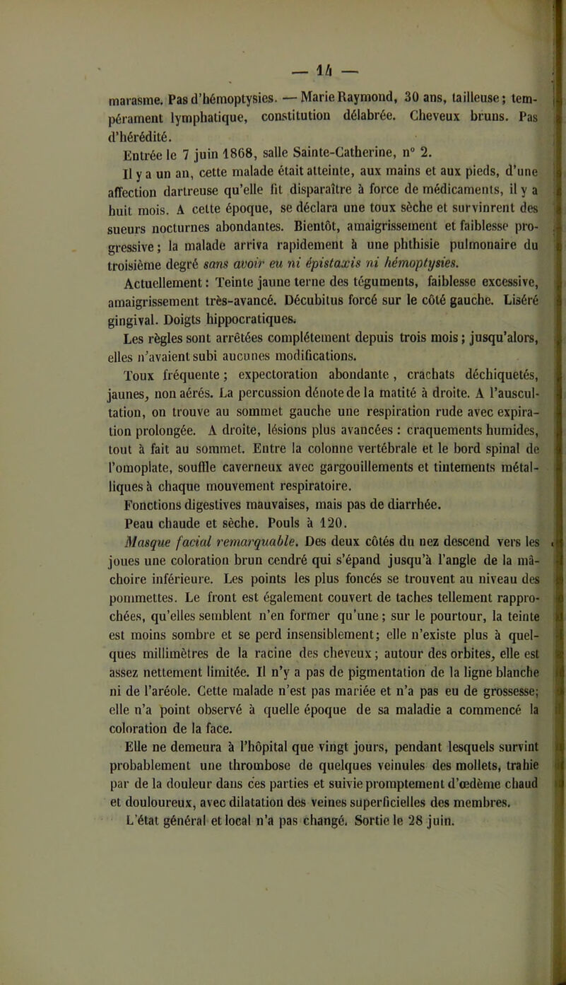 — IZi — ; marasme. Pas d’hémoptysies. — Marie Raymond, 30 ans, tailleuse; lem- | pérament lymphatique, constitution délabrée. Cheveux bruns. Pas d’hérédité. Entrée le 7 juin 1868, salle Sainte-Catherine, n® 2. Il y a un an, cette malade était atteinte, aux mains et aux pieds, d’une ■ affection dartreuse qu’elle fit disparaître à force de médicaments, il y a . huit mois. A cette époque, se déclara une toux sèche et survinrent des sueurs nocturnes abondantes. Bientôt, amaigrissement et faiblesse pro- j gressive ; la malade arriva rapidement à une phthisie pulmonaire du troisième degré sans avoir eu ni épistaxis ni hémoptysies. Actuellement : Teinte jaune terne des téguments, faiblesse excessive, amaigrissement très-avancé. Décubitus forcé sur le côté gauche. Liséré gingival. Doigts hippocratiques^ Les règles sont arrêtées complètement depuis trois mois ; jusqu’alors, , elles n’avaient subi aucunes modifications. Toux fréquente ; expectoration abondante, crachats déchiquetés, jaunes, non aérés. La percussion dénote de la matité à droite. A l’auscul- tation, on trouve au sommet gauche une respiration rude avec expira- ; tion prolongée. A droite, lésions plus avancées : craquements humides, tout à fait au sommet. Entre la colonne vertébrale et le bord spinal de ; l’omoplate, souffle caverneux avec gargouillements et tintements métal- ■ liques à chaque mouvement respiratoire. Fonctions digestives mauvaises, mais pas de diarrhée. Peau chaude et sèche. Pouls à 120, Masque facial remarquable. Des deux côtés du nez descend vers les . joues une coloration brun cendré qui s’épand jusqu’à l’angle de la mâ- choire inférieure. Les points les plus foncés se trouvent au niveau des . pommettes. Le front est également couvert de taches tellement rappro- chées, qu’elles semblent n’en former qu’une ; sur le pourtour, la teinte est moins sombre et se perd insensiblement; elle n’existe plus à quel- ques millimètres de la racine des cheveux ; autour des orbites, elle est assez nettement limitée. Il n’y a pas de pigmentation de la ligne blanche ni de l’aréole. Cette malade n’est pas mariée et n’a pas eu de grossesse; elle n’a point observé à quelle époque de sa maladie a commencé la coloration de la face. Elle ne demeura à l’hôpital que vingt jours, pendant lesquels survint ! probablement une thrombose de quelques veinules des mollets, trahie par de la douleur dans ces parties et suivie promptement d’œdème chaud et douloureux, avec dilatation des veines superficielles des membres. 1 L’état général et local n’a pas changé. Sortie le 28 juin. j J J
