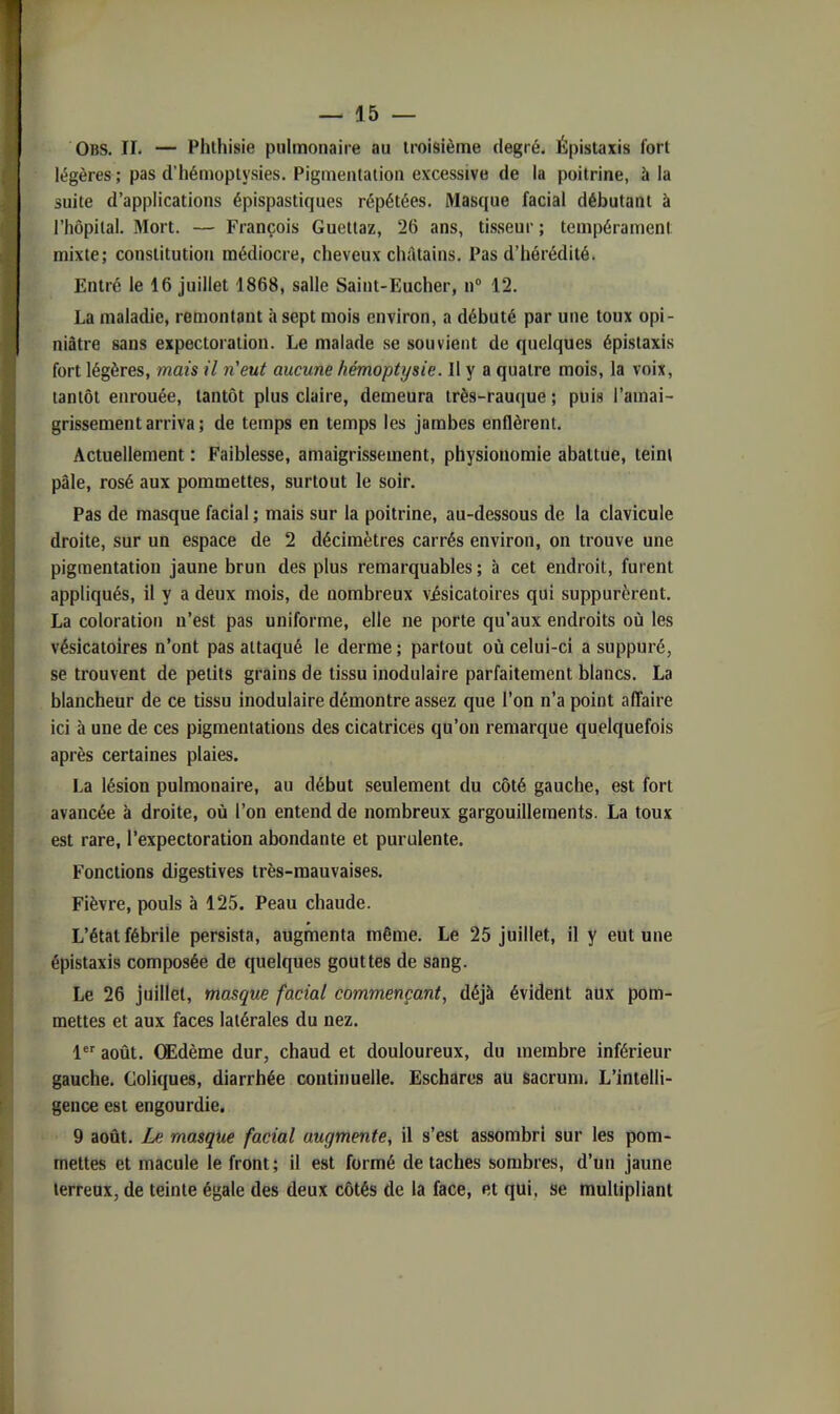 Obs. II. — Phthisie pulmonaire au troisième degré. Épistaxis fort légères ; pas d’hémoptysies. Pigmentation excessive de la poitrine, à la suite d’applications épispastiques répétées. Masque facial débutant à l’hôpital. Mort. — François Guettaz, 26 ans, tisseur ; tempérament mixte; constitution médiocre, cheveux ch;ltains. Pas d’hérédité. Entré le 16 juillet 1868, salle Saint-Eucher, n“ 12. La maladie, remontant à sept mois environ, a débuté par une toux opi- niâtre sans expectoration. Le malade se souvient de quelques épistaxis fort légères, mais il n'eut aucune hémoptysie. Il y a quatre mois, la voix, tantôt enrouée, tantôt plus claire, demeura très-rauque ; puis l’amai- grissement arriva; de temps en temps les jambes enflèrent. Actuellement ; Faiblesse, amaigrissement, physionomie abattue, teint pâle, rosé aux pommettes, surtout le soir. Pas de masque facial ; mais sur la poitrine, au-dessous de la clavicule droite, sur un espace de 2 décimètres carrés environ, on trouve une pigmentation jaune brun des plus remarquables ; à cet endroit, furent appliqués, il y a deux mois, de nombreux visicatoires qui suppurèrent. La coloration n’est pas uniforme, elle ne porte qu’aux endroits où les vésicatoires n’ont pas attaqué le derme ; partout où celui-ci a suppuré, se trouvent de petits grains de tissu inodulaire parfaitement blancs. La blancheur de ce tissu inodulaire démontre assez que l’on n’a point affaire ici à une de ces pigmentations des cicatrices qu’on remarque quelquefois après certaines plaies. La lésion pulmonaire, au début seulement du côté gauche, est fort avancée à droite, où l’on entend de nombreux gargouillements. La toux est rare, l’expectoration abondante et purulente. Fonctions digestives très-mauvaises. Fièvre, pouls à 125. Peau chaude. L’état fébrile persista, augmenta même. Le 25 juillet, il y eut une épistaxis composée de quelques gouttes de sang. Le 26 juillet, masque facial commençant, déjà évident aux pom- mettes et aux faces latérales du nez. 1®'' août. Œdème dur, chaud et douloureux, du membre inférieur gauche. Coliques, diarrhée continuelle. Eschares au sacrum. L’intelli- gence est engourdie. 9 août. Le masque facial augmente, il s’est assombri sur les pom- mettes et macule le front; il est formé détachés sombres, d’un jaune terreux, de teinte égale des deux côtés de la face, et qui, se multipliant
