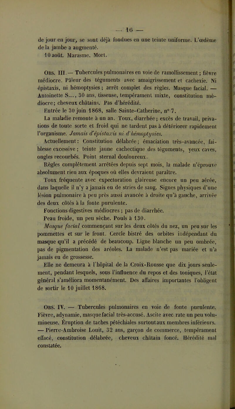 (le jour en jour, se sont déjà fondues eu une leiale iinifonne. L’œdème de la jambe a augmenté. 10 août. Marasme. Mort. Obs. III.—Tubercules pulmonaires en voie de ramollissement; fièvre médiocre. Pâleur des téguments avec amaigrissement et cachexie. Ni épistaxis, ni hémoptysies ; arrêt complet des règles. Masque facial. — Antoinette S..., 30 ans, tisseuse, tempérament mixte, constitution mé- diocre; cheveux châtains. Pas d’hérédité. Entrée le 30 juin 1868, salle Sainte-Catherine, n® 7. La maladie remonte à un an. Toux, diarrhée; excès de travail, priva- tions de toute sorte et froid qui ne tardent pas à détériorer rapidement l’organisme. Jamais d’épistaxis ni d'hémoptysies. Actuellement: Constitution délabrée; émaciation irès-avancée, fai- blesse excessive ; teinte jaune cachectique des téguments, yeux caves, ongles recourbés. Point sternal douloureux. Règles complètement arrêtées depuis sept mois, la malade n’éprouve absolument rien aux époques où elles devraient paraître. Toux fréquente avec expectoration glaireuse encore un peu aérée, dans laquelle il n’y a jamais eu de stries de sang. Signes physiques d’une lésion pulmonaire à peu près aussi avancée à droite qu’a gauche, arrivée des deux côtés à la fonte purulente. Fonctions digestives médiocres ; pas de diarrhée. Peau froide, un peu sèche. Pouls à 130. Masque facial commençant sur les deux côtés du nez, un peu sur les pommettes et sur le front. Cercle bistré des orbites indépendant du masque qu’il a précédé de beaucoup. Ligne blanche un peu ombrée, pas de pigmentation des aréoles. La malade n’est pas mariée et n’a jamais eu de grossesse. Elle ne demeura à l’hôpital de la Croix-Rousse que dix jours seule- ment, pendant lesquels, sous l’influence du repos et des toniques, l’état général s’améliora momentanément. Des affaires importantes l'obligent de sortir le 10 juillet 1868. Obs. IV. — Tubercules pulmonaires en voie de fonte purulente. Fièvre, adynamie, masciuefacial très-accusé. Ascite avec rate un peu volu- mineuse. Éruption de taches pétéchiales surtoutaux membres inférieurs. — Pierre-Ambroise Louit, 32 ans, garçon de commerce, tempérament effacé, constitution délabrée, cheveux châtain foncé. Hérédité mal constatée.